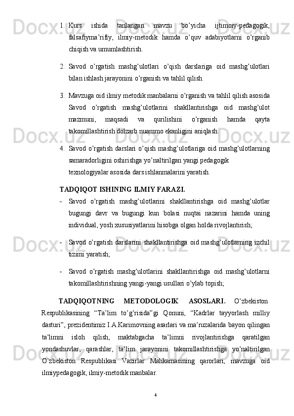 1. Kurs   ishida   tanlangan   mavzu   bo’yicha   ijtimoiy-pedagogik,
falsafiyma’rifiy,   ilmiy-metodik   hamda   o’quv   adabiyotlarni   o’rganib
chiqish va umumlashtirish. 
2. Savod   o’rgatish   mashg’ulotlari   o’qish   darslariga   oid   mashg’ulotlari
bilan ishlash jarayonini o’rganish va tahlil qilish. 
3. Mavzuga oid ilmiy metodik manbalarni o’rganish va tahlil qilish asosida
Savod   o’rgatish   mashg’ulotlarini   shakllantirishga   oid   mashg’ulot
mazmuni,   maqsadi   va   qurilishini   o’rganish   hamda   qayta
takomillashtirish dolzarb nuammo ekanligini aniqlash. 
4. Savod   o’rgatish   darslari   o’qish   mashg’ulotlariga   oid   mashg’ulotlarning
samaradorligini oshirishga yo’naltirilgan yangi pedagogik 
texnologiyalar asosida dars ishlanmalarini yaratish. 
TADQIQOT ISHINING ILMIY FARAZI. 
- Savod   o’rgatish   mashg’ulotlarini   shakllantirishga   oid   mashg’ulotlar
bugungi   davr   va   bugungi   kun   bolasi   nuqtai   nazarini   hamda   uning
individual, yosh xususiyatlarini hisobga olgan holda rivojlantirish; 
- Savod  o’rgatish  darslarini  shakllantirishga   oid  mashg’ulotlarning  izchil
tizimi yaratish; 
- Savod   o’rgatish   mashg’ulotlarini   shakllantirishga   oid   mashg’ulotlarni
takomillashtirishning yangi-yangi usullari o’ylab topish; 
TADQIQOTNING  METODOLOGIK  ASOSLARI.  O’zbekiston 
Respublikasining   “Ta’lim   to’g’risida”gi   Qonuni,   “Kadrlar   tayyorlash   milliy
dasturi”, prezidentimiz I.A.Karimovning asarlari va ma’ruzalarida bayon qilingan
ta’limni   isloh   qilish,   maktabgacha   ta’limni   rivojlantirishga   qaratilgan
yondashuvlar,   qarashlar,   ta’lim   jarayonini   takomillashtirishga   yo’naltirilgan
O’zbekiston   Respublikasi   Vazirlar   Mahkamasining   qarorlari,   mavzuga   oid
ilmiypedagogik, ilmiy-metodik manbalar. 
  4 