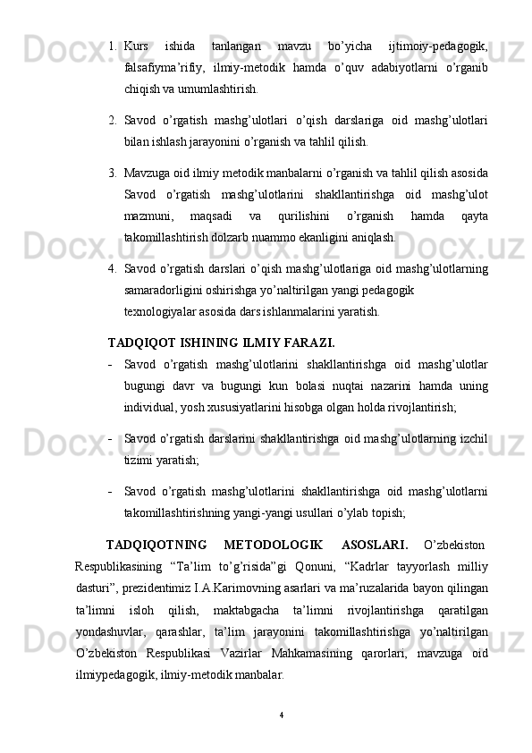 1. Kurs   ishida   tanlangan   mavzu   bo’yicha   ijtimoiy-pedagogik,
falsafiyma’rifiy,   ilmiy-metodik   hamda   o’quv   adabiyotlarni   o’rganib
chiqish va umumlashtirish. 
2. Savod   o’rgatish   mashg’ulotlari   o’qish   darslariga   oid   mashg’ulotlari
bilan ishlash jarayonini o’rganish va tahlil qilish. 
3. Mavzuga oid ilmiy metodik manbalarni o’rganish va tahlil qilish asosida
Savod   o’rgatish   mashg’ulotlarini   shakllantirishga   oid   mashg’ulot
mazmuni,   maqsadi   va   qurilishini   o’rganish   hamda   qayta
takomillashtirish dolzarb nuammo ekanligini aniqlash. 
4. Savod   o’rgatish   darslari   o’qish   mashg’ulotlariga   oid   mashg’ulotlarning
samaradorligini oshirishga yo’naltirilgan yangi pedagogik 
texnologiyalar asosida dars ishlanmalarini yaratish. 
TADQIQOT ISHINING ILMIY FARAZI. 
- Savod   o’rgatish   mashg’ulotlarini   shakllantirishga   oid   mashg’ulotlar
bugungi   davr   va   bugungi   kun   bolasi   nuqtai   nazarini   hamda   uning
individual, yosh xususiyatlarini hisobga olgan holda rivojlantirish; 
- Savod  o’rgatish  darslarini  shakllantirishga   oid  mashg’ulotlarning  izchil
tizimi yaratish; 
- Savod   o’rgatish   mashg’ulotlarini   shakllantirishga   oid   mashg’ulotlarni
takomillashtirishning yangi-yangi usullari o’ylab topish; 
TADQIQOTNING  METODOLOGIK  ASOSLARI.  O’zbekiston 
Respublikasining   “Ta’lim   to’g’risida”gi   Qonuni,   “Kadrlar   tayyorlash   milliy
dasturi”, prezidentimiz I.A.Karimovning asarlari va ma’ruzalarida bayon qilingan
ta’limni   isloh   qilish,   maktabgacha   ta’limni   rivojlantirishga   qaratilgan
yondashuvlar,   qarashlar,   ta’lim   jarayonini   takomillashtirishga   yo’naltirilgan
O’zbekiston   Respublikasi   Vazirlar   Mahkamasining   qarorlari,   mavzuga   oid
ilmiypedagogik, ilmiy-metodik manbalar. 
  4