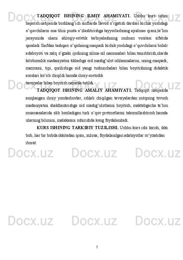 TADQIQOT   ISHINING   ILMIY   AHAMIYATI.   Ushbu   kurs   ishini
bajarish natijasida boshlang’ich sinflarda Savod o’rgatish darslari kichik yoshdagi
o’quvchilarni ona tilini puxta o’zlashtirishga tayyorlashning ajralmas qismi,ta’lim
jarayonida   ularni   ahloqiy-estetik   tarbiyalashning   muhum   vositasi   sifatida
qaraladi.Sinfdan tashqari o’qishning maqsadi kichik yoshdagi o’quvchilarni bolalr
adaboyoti va xalq o’gzaki ijodining xilma-xil namunalari bilan tanishtirish,ularda
kitobxonlik madaniyatini tiklashga oid mashg’ulot ishlanmalarini, uning maqsadi,
mazmuni,   tipi,   qurilishiga   oid   yangi   tushunchalari   bilan   boyitishning   didaktik
asoslari ko’rib chiqildi hamda ilmiy-metodik 
tavsiyalar bilan boyitish nazarda tutildi. 
TADQIQOT   ISHINING   AMALIY   AHAMIYATI.   Tadqiqot   natijasida
aniqlangan   ilmiy   yondashuvlar,   ishlab   chiqilgan   tavsiyalardan   nutqning   tovush
madaniyatini   shakllantirishga   oid   mashg’ulotlarini   boyitish,   maktabgacha   ta’lim
muassasalarida olib boriladigan turli o’quv pretmetlarini takomillashtirish hamda
ularning bilimini, malakasini oshirishda keng foydalaniladi. 
KURS ISHINING TARKIBIY TUZILISHI.   Ushbu kurs ishi kirish, ikki
bob, har bir bobda ikkitadan qism, xulosa, foydalanilgan adabiyotlar ro’yxatidan 
iborat. 
 
 
 
 
 
 
 
  5