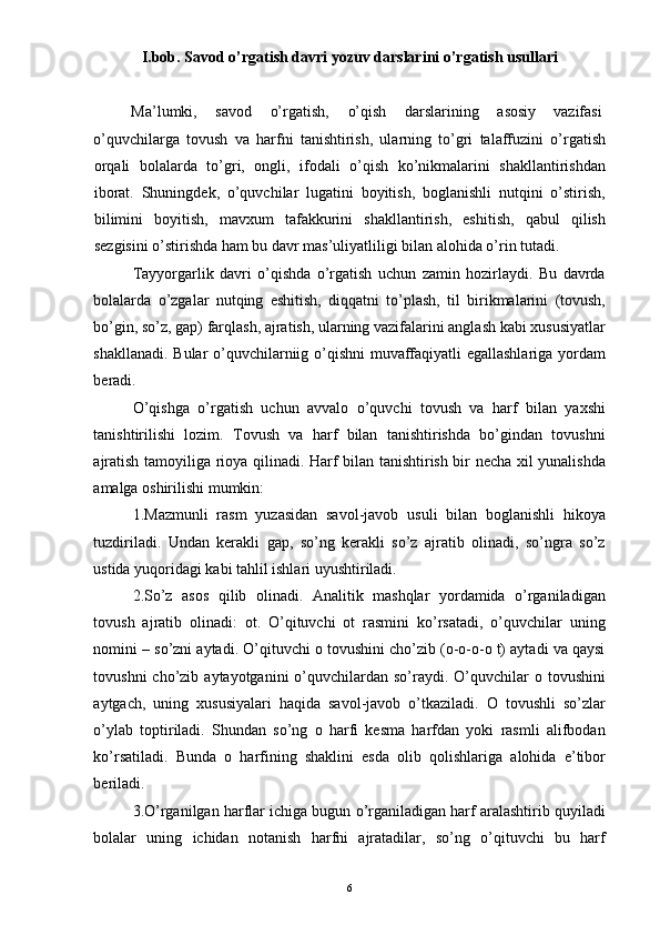 I.bob. Sav о d o’rgatish davri yozuv darslarini o’rgatish usullari
 
Ma’lumki,  savod  o’rgatish,  o’qish  darslarining  asosiy  vazifasi 
o’quvchilarga   tovush   va   harfni   tanishtirish,   ularning   to’gri   talaffuzini   o’rgatish
orqali   bolalarda   to’gri,   ongli,   ifodali   o’qish   ko’nikmalarini   shakllantirishdan
iborat.   Shuningdek,   o’quvchilar   lugatini   boyitish,   boglanishli   nutqini   o’stirish,
bilimini   boyitish,   mavxum   tafakkurini   shakllantirish,   eshitish,   qabul   qilish
sezgisini o’stirishda ham bu davr mas’uliyatliligi bilan alohida o’rin tutadi. 
Tayyorgarlik   davri   o’qishda   o’rgatish   uchun   zamin   hozirlaydi.   Bu   davrda
bolalarda   o’zgalar   nutqing   eshitish,   diqqatni   to’plash,   til   birikmalarini   (tovush,
bo’gin, so’z, gap) farqlash, ajratish, ularning vazifalarini anglash kabi xususiyatlar
shakllanadi. Bular o’quvchilarniig o’qishni muvaffaqiyatli egallashlariga yordam
beradi. 
O’qishga   o’rgatish   uchun   avvalo   o’quvchi   tovush   va   harf   bilan   yaxshi
tanishtirilishi   lozim.   Tovush   va   harf   bilan   tanishtirishda   bo’gindan   tovushni
ajratish tamoyiliga rioya qilinadi. Harf bilan tanishtirish bir necha xil yunalishda
amalga oshirilishi mumkin: 
1.Mazmunli   rasm   yuzasidan   savol-javob   usuli   bilan   boglanishli   hikoya
tuzdiriladi.   Undan   kerakli   gap,   so’ng   kerakli   so’z   ajratib   olinadi,   so’ngra   so’z
ustida yuqoridagi kabi tahlil ishlari uyushtiriladi. 
2.So’z   asos   qilib   olinadi.   Analitik   mashqlar   yordamida   o’rganiladigan
tovush   ajratib   olinadi:   ot.   O’qituvchi   ot   rasmini   ko’rsatadi,   o’quvchilar   uning
nomini – so’zni aytadi. O’qituvchi o tovushini cho’zib (o-o-o-o t) aytadi va qaysi
tovushni   cho’zib  aytayotganini   o’quvchilardan  so’raydi.  O’quvchilar   o tovushini
aytgach,   uning   xususiyalari   haqida   savol-javob   o’tkaziladi.   O   tovushli   so’zlar
o’ylab   toptiriladi.   Shundan   so’ng   o   harfi   kesma   harfdan   yoki   rasmli   alifbodan
ko’rsatiladi.   Bunda   o   harfining   shaklini   esda   olib   qolishlariga   alohida   e’tibor
beriladi. 
3.O’rganilgan harflar ichiga bugun o’rganiladigan harf aralashtirib quyiladi
bolalar   uning   ichidan   notanish   harfni   ajratadilar,   so’ng   o’qituvchi   bu   harf
  6 