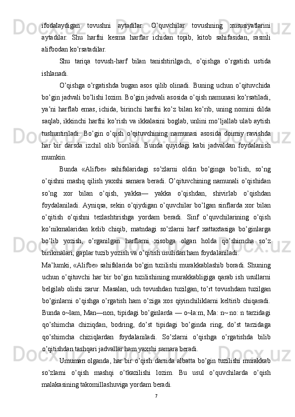 ifodalaydigan   tovushni   aytadilar.   O’quvchilar   tovushning   xususiyatlarini
aytadilar.   Shu   harfni   kesma   harflar   ichidan   topib,   kitob   sahifasidan,   rasmli
alifbodan ko’rsatadilar. 
Shu   tariqa   tovush-harf   bilan   tanishtirilgach,   o’qishga   o’rgatish   ustida
ishlanadi. 
O’qishga   o’rgatishda  bugan  asos  qilib olinadi.  Buning  uchun o’qituvchida
bo’gin jadvali bo’lishi lozim. Bo’gin jadvali asosida o’qish namunasi ko’rsatiladi,
ya’ni   harflab   emas,   ichida,   birinchi   harfni   ko’z   bilan   ko’rib,   uning   nomini   dilda
saqlab, ikkinchi harfni ko’rish va ikkalasini boglab, unlini mo’ljallab ulab aytish
tushuntiriladi.   Bo’gin   o’qish   o’qituvchining   namunasi   asosida   doimiy   ravishda
har   bir   darsda   izchil   olib   boriladi.   Bunda   quyidagi   kabi   jadvaldan   foydalanish
mumkin. 
Bunda   «Alifbe»   sahifalaridagi   so’zlarni   oldin   bo’ginga   bo’lish,   so’ng
o’qishni mashq qilish yaxshi samara beradi. O’qituvchining namunali o’qishidan
so’ng   xor   bilan   o’qish,   yakka—   yakka   o’qishdan,   shivirlab   o’qishdan
foydalaniladi.   Ayniqsa,   sekin   o’qiydigan   o’quvchilar   bo’lgan   sinflarda   xor   bilan
o’qitish   o’qishni   tezlashtirishga   yordam   beradi.   Sinf   o’quvchilarining   o’qish
ko’nikmalaridan   kelib   chiqib,   matndagi   so’zlarni   harf   xattaxtasiga   bo’ginlarga
bo’lib   yozish,   o’rganilgan   harflarni   xisobga   olgan   holda   qo’shimcha   so’z
birikmalari, gaplar tuzib yozish va o’qitish usulidan ham foydalaniladi. 
Ma’lumki, «Alifbe» sahifalarida bo’gin tuzilishi murakkablashib boradi. Shuning
uchun  o’qituvchi   har   bir   bo’gin   tuzilishining  murakkabligiga   qarab   ish   usullarni
belgilab  olishi  zarur.  Masalan,  uch  tovushdan   tuzilgan,  to’rt   tovushdam  tuzilgan
bo’ginlarni   o’qishga   o’rgatish   ham   o’ziga   xos   qiyinchiliklarni   keltirib   chiqaradi.
Bunda o~lam, Man—non, tipidagi bo’ginlarda — o~la:m, Ma: n~ no: n tarzidagi
qo’shimcha   chiziqdan,   bodring,   do’st   tipidagi   bo’ginda   ring,   do’st   tarzidaga
qo’shimcha   chiziqlardan   foydalaniladi.   So’zlarni   o’qishga   o’rgatishda   bilib
o’qitishdan tashqari jadvallar ham yaxshi samara beradi. 
Umuman olganda, har bir o’qish darsida albatta bo’gin tuzilishi  murakkab
so’zlarni   o’qish   mashqi   o’tkazilishi   lozim.   Bu   usul   o’quvchilarda   o’qish
malakasining takomillashuviga yordam beradi. 
  7 