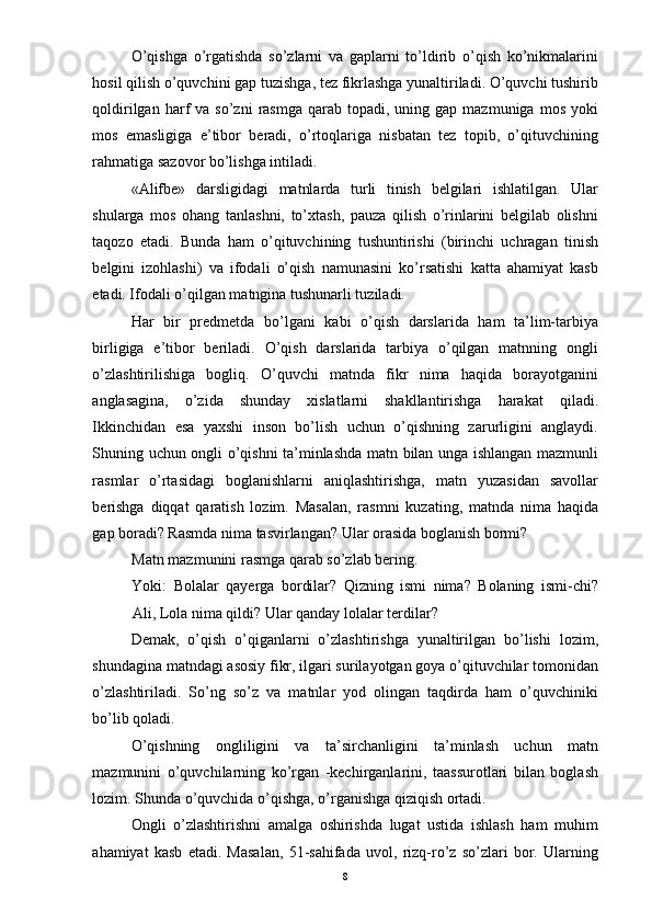 O’qishga   o’rgatishda   so’zlarni   va   gaplarni   to’ldirib   o’qish   ko’nikmalarini
hosil qilish o’quvchini gap tuzishga, tez fikrlashga yunaltiriladi. O’quvchi tushirib
qoldirilgan  harf   va  so’zni   rasmga  qarab  topadi,  uning  gap  mazmuniga  mos   yoki
mos   emasligiga   e’tibor   beradi,   o’rtoqlariga   nisbatan   tez   topib,   o’qituvchining
rahmatiga sazovor bo’lishga intiladi. 
«Alifbe»   darsligidagi   matnlarda   turli   tinish   belgilari   ishlatilgan.   Ular
shularga   mos   ohang   tanlashni,   to’xtash,   pauza   qilish   o’rinlarini   belgilab   olishni
taqozo   etadi.   Bunda   ham   o’qituvchining   tushuntirishi   (birinchi   uchragan   tinish
belgini   izohlashi)   va   ifodali   o’qish   namunasini   ko’rsatishi   katta   ahamiyat   kasb
etadi. Ifodali o’qilgan matngina tushunarli tuziladi. 
Har   bir   predmetda   bo’lgani   kabi   o’qish   darslarida   ham   ta’lim-tarbiya
birligiga   e’tibor   beriladi.   O’qish   darslarida   tarbiya   o’qilgan   matnning   ongli
o’zlashtirilishiga   bogliq.   O’quvchi   matnda   fikr   nima   haqida   borayotganini
anglasagina,   o’zida   shunday   xislatlarni   shakllantirishga   harakat   qiladi.
Ikkinchidan   esa   yaxshi   inson   bo’lish   uchun   o’qishning   zarurligini   anglaydi.
Shuning uchun ongli o’qishni ta’minlashda matn bilan unga ishlangan mazmunli
rasmlar   o’rtasidagi   boglanishlarni   aniqlashtirishga,   matn   yuzasidan   savollar
berishga   diqqat   qaratish   lozim.   Masalan,   rasmni   kuzating,   matnda   nima   haqida
gap boradi? Rasmda nima tasvirlangan? Ular orasida boglanish bormi? 
Matn mazmunini rasmga qarab so’zlab bering. 
Yoki:   Bolalar   qayerga   bordilar?   Qizning   ismi   nima?   Bolaning   ismi-chi?
Ali, Lola nima qildi? Ular qanday lolalar terdilar? 
Demak,   o’qish   o’qiganlarni   o’zlashtirishga   yunaltirilgan   bo’lishi   lozim,
shundagina matndagi asosiy fikr, ilgari surilayotgan goya o’qituvchilar tomonidan
o’zlashtiriladi.   So’ng   so’z   va   matnlar   yod   olingan   taqdirda   ham   o’quvchiniki
bo’lib qoladi. 
O’qishning   ongliligini   va   ta’sirchanligini   ta’minlash   uchun   matn
mazmunini   o’quvchilarning   ko’rgan   -kechirganlarini,   taassurotlari   bilan   boglash
lozim. Shunda o’quvchida o’qishga, o’rganishga qiziqish ortadi. 
Ongli   o’zlashtirishni   amalga   oshirishda   lugat   ustida   ishlash   ham   muhim
ahamiyat   kasb   etadi.   Masalan,   51-sahifada   uvol,   rizq-ro’z   so’zlari   bor.   Ularning
  8 