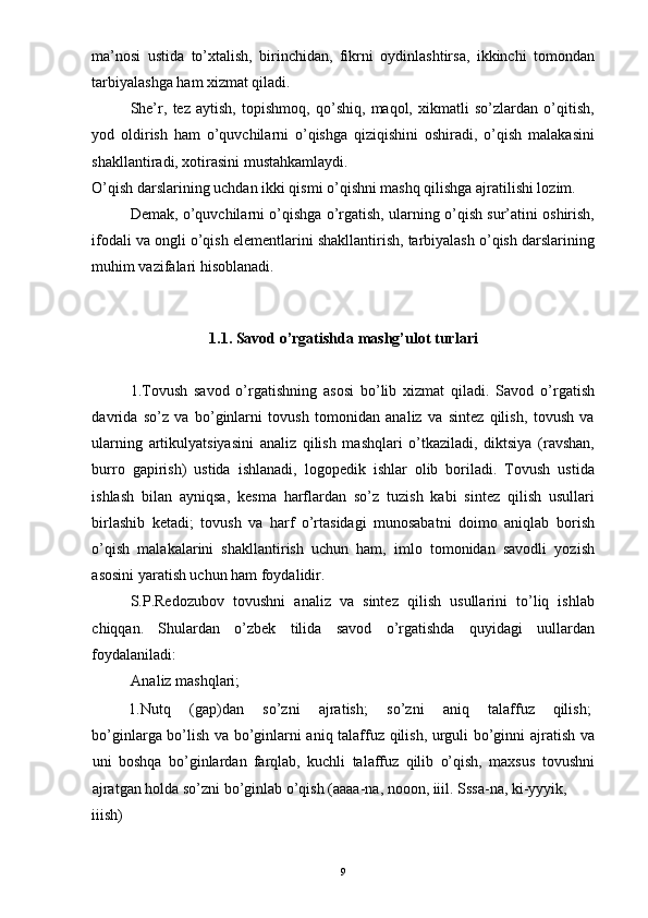 ma’nosi   ustida   to’xtalish,   birinchidan,   fikrni   oydinlashtirsa,   ikkinchi   tomondan
tarbiyalashga ham xizmat qiladi. 
She’r,   tez   aytish,   topishmoq,   qo’shiq,   maqol,   xikmatli   so’zlardan   o’qitish,
yod   oldirish   ham   o’quvchilarni   o’qishga   qiziqishini   oshiradi,   o’qish   malakasini
shakllantiradi, xotirasini mustahkamlaydi. 
O’qish darslarining uchdan ikki qismi o’qishni mashq qilishga ajratilishi lozim. 
Demak, o’quvchilarni o’qishga o’rgatish, ularning o’qish sur’atini oshirish,
ifodali va ongli o’qish elementlarini shakllantirish, tarbiyalash o’qish darslarining
muhim vazifalari hisoblanadi. 
 
 
1.1. Sav о d o’rgatishda mashg’ul о t turlari
 
1.Tovush   savod   o’rgatishning   asosi   bo’lib   xizmat   qiladi.   Savod   o’rgatish
davrida   so’z   va   bo’ginlarni   tovush   tomonidan   analiz   va   sintez   qilish,   tovush   va
ularning   artikulyatsiyasini   analiz   qilish   mashqlari   o’tkaziladi,   diktsiya   (ravshan,
burro   gapirish)   ustida   ishlanadi,   logopedik   ishlar   olib   boriladi.   Tovush   ustida
ishlash   bilan   ayniqsa,   kesma   harflardan   so’z   tuzish   kabi   sintez   qilish   usullari
birlashib   ketadi;   tovush   va   harf   o’rtasidagi   munosabatni   doimo   aniqlab   borish
o’qish   malakalarini   shakllantirish   uchun   ham,   imlo   tomonidan   savodli   yozish
asosini yaratish uchun ham foydalidir. 
S.P.Redozubov   tovushni   analiz   va   sintez   qilish   usullarini   to’liq   ishlab
chiqqan.   Shulardan   o’zbek   tilida   savod   o’rgatishda   quyidagi   uullardan
foydalaniladi: 
Analiz mashqlari; 
1.Nutq  (gap)dan  so’zni  ajratish;  so’zni  aniq  talaffuz  qilish; 
bo’ginlarga bo’lish va bo’ginlarni aniq talaffuz qilish, urguli bo’ginni ajratish va
uni   boshqa   bo’ginlardan   farqlab,   kuchli   talaffuz   qilib   o’qish,   maxsus   tovushni
ajratgan holda so’zni bo’ginlab o’qish (aaaa-na, nooon, iiil. Sssa-na, ki-yyyik, 
iiish) 
  9 