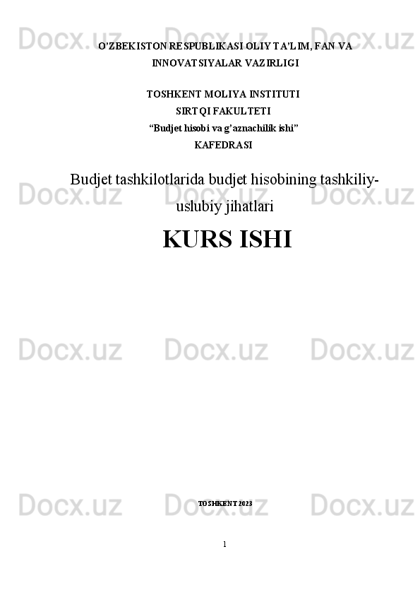 O’ZBEKISTON RESPUBLIKASI OLIY TA’LIM, FAN VA
INNOVATSIYALAR VAZIRLIGI
TOSHKENT MOLIYA INSTITUTI 
SIRTQI FAKULTETI 
“Budjet hisobi va g’aznachilik ishi”
KAFEDRASI
Budjet tashkilotlarida budjet hisobining tashkiliy-
uslubiy jihatlari
KURS ISHI
TOSHKENT 2023
1 