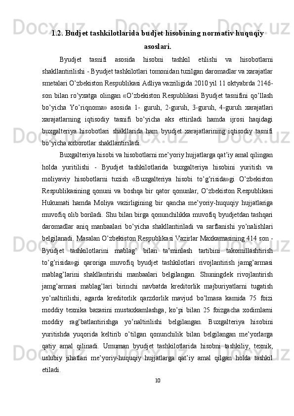 1.2. Budjet tashkilotlarida budjet hisobining normativ huquqiy
asoslari.
Byudjet   tasnifi   asosida   hisobni   tashkil   etilishi   va   hisobotlarni
shakllantirilishi - Byudjet tashkilotlari tomonidan tuzilgan daromadlar va xarajatlar
smetalari O’zbekiston Respublikasi Adliya vazriligida 2010 yil 11 oktyabrda 2146-
son   bilan   ro’yxatga   olingan   «O’zbekiston   Respublikasi   Byudjet   tasnifini   qo’llash
bo’yicha   Yo’riqnoma»   asosida   1-   guruh,   2-guruh,   3-guruh,   4-guruh   xarajatlari
xarajatlarning   iqtisodiy   tasnifi   bo’yicha   aks   ettiriladi   hamda   ijrosi   haqidagi
buxgalteriya   hisobotlari   shakllarida   ham   byudjet   xarajatlarining   iqtisodiy   tasnifi
bo’yicha axborotlar shakllantiriladi.
Buxgalteriya hisobi va hisobotlarni me’yoriy hujjatlarga qat’iy amal qilingan
holda   yuritilishi   -   Byudjet   tashkilotlarida   buxgalteriya   hisobini   yuritish   va
moliyaviy   hisobotlarni   tuzish   «Buxgalteriya   hisobi   to’g’risida»gi   O’zbekiston
Respublikasining   qonuni   va   boshqa   bir   qator   qonunlar,  O’zbekiston   Respublikasi
Hukumati   hamda   Moliya   vazirligining   bir   qancha   me’yoriy-huquqiy   hujjatlariga
muvofiq olib boriladi. Shu bilan birga qonunchilikka muvofiq byudjetdan tashqari
daromadlar   aniq   manbaalari   bo’yicha   shakllantiriladi   va   sarflanishi   yo’nalishlari
belgilanadi. Masalan O’zbekiston Respublikasi Vazirlar Maxkamasining 414 son -
Byudjet   tashkilotlarini   mablag’   bilan   ta’minlash   tartibini   takomillashtirish
to’g’risida»gi   qaroriga   muvofiq   byudjet   tashkilotlari   rivojlantirish   jamg’armasi
mablag’larini   shakllantirishi   manbaalari   belgilangan.   Shuningdek   rivojlantirish
jamg’armasi   mablag’lari   birinchi   navbatda   kreditorlik   majburiyatlarni   tugatish
yo’naltirilishi,   agarda   kreditorlik   qarzdorlik   mavjud   bo’lmasa   kamida   75   foizi
moddiy   texnika   bazasini   mustaxkamlashga,   ko’pi   bilan   25   foizgacha   xodimlarni
moddiy   rag’batlantirishga   yo’naltirilishi   belgilangan.   Buxgalteriya   hisobini
yuritishda   yuqorida   keltirib   o’tilgan   qonunchilik   bilan   belgilangan   me’yorlarga
qatiy   amal   qilinadi.   Umuman   byudjet   tashkilotlarida   hisobni   tashkiliy,   texnik,
uslubiy   jihatlari   me’yoriy-huquqiy   hujjatlarga   qat’iy   amal   qilgan   holda   tashkil
etiladi. 
10 