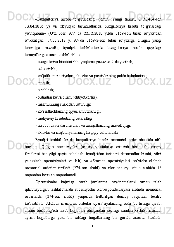 «Buxgalteriya   hisobi   to’g’risida»gi   qonun   (Yangi   tahriri,   O’RQ404-son
13.04.2016   y)   va   «Byudjet   tashkilotlarida   buxgalteriya   hisobi   to’g’risidagi
yo’riqnoma»   (O’z.   Res.   AV   da   22.12.2010   yilda   2169-son   bilan   ro’yxatdan
o’tkazilgan,   17.03.2018   y.   AVda   2169-2-son   bilan   ro’yxatga   olingan   yangi
tahriri)ga   muvofiq   byudjet   tashkilotlarida   buxgalteriya   hisobi   quyidagi
tamoyillarga asosan tashkil etiladi: 
- buxgalteriya hisobini ikki yoqlama yozuv usulida yuritish; 
- uzluksizlik; 
- xo’jalik operatsiyalari, aktivlar va passivlarning pulda baholanishi; 
- aniqlik; 
- hisoblash; 
- oldindan ko’ra bilish (ehtiyotkorlik); 
- mazmunning shakldan ustunligi; 
- ko’rsatkichlarning qiyoslanuvchanligi; 
- moliyaviy hisobotning betarafligi; 
- hisobot davri daromadlari va xarajatlarining muvofiqligi;
- aktivlar va majburiyatlarning haqiqiy baholanishi. 
Byudjet   tashkilotlarida   buxgalteriya   hisobi   memorial   order   shaklida   olib
boriladi.   Qolgan   operatsiyalar   (asosiy   vositalarga   eskirish   hisoblash,   asosiy
fondlarni   har   yilgi   qayta   baholash,   byudjetdan   tashqari   daromadlar   hisobi,   yilni
yakunlash   operatsiyalari   va   h.k)   va   «Storno»   operatsiyalari   bo’yicha   alohida
memorial   orderlar   tuziladi   (274-son   shakl)   va   ular   har   oy   uchun   alohida   16
raqamdan boshlab raqamlanadi. 
Operatsiyalar   hajmiga   qarab   jamlanma   qaydnomalarni   tuzish   talab
qilinmaydigan   tashkilotlarda   subschyotlar   korrespondentsiyasi   alohida   memorial
orderlarda   (274-son   shakl)   yuqorida   keltirilgan   doimiy   raqamlar   berilib
ko’rsatiladi.   Alohida   memorial   orderlar   operatsiyalarning   sodir   bo’lishiga   qarab,
ammo   boshlang’ich   hisob   hujjatlari   olingandan   keyingi   kundan   kechiktirmasdan
ayrim   hujjatlarga   yoki   bir   xildagi   hujjatlarning   bir   guruhi   asosida   tuziladi.
11