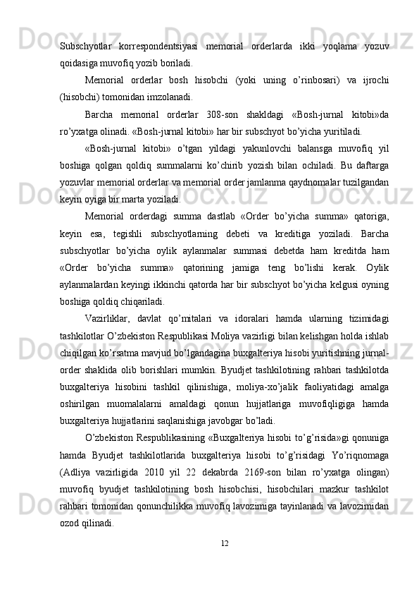 Subschyotlar   korrespondentsiyasi   memorial   orderlarda   ikki   yoqlama   yozuv
qoidasiga muvofiq yozib boriladi. 
Memorial   orderlar   bosh   hisobchi   (yoki   uning   o’rinbosari)   va   ijrochi
(hisobchi) tomonidan imzolanadi. 
Barcha   memorial   orderlar   308-son   shakldagi   «Bosh-jurnal   kitobi»da
ro’yxatga olinadi. «Bosh-jurnal kitobi» har bir subschyot bo’yicha yuritiladi. 
«Bosh-jurnal   kitobi»   o’tgan   yildagi   yakunlovchi   balansga   muvofiq   yil
boshiga   qolgan   qoldiq   summalarni   ko’chirib   yozish   bilan   ochiladi.   Bu   daftarga
yozuvlar memorial orderlar va memorial order jamlanma qaydnomalar tuzilgandan
keyin oyiga bir marta yoziladi. 
Memorial   orderdagi   summa   dastlab   «Order   bo’yicha   summa»   qatoriga,
keyin   esa,   tegishli   subschyotlarning   debeti   va   kreditiga   yoziladi.   Barcha
subschyotlar   bo’yicha   oylik   aylanmalar   summasi   debetda   ham   kreditda   ham
«Order   bo’yicha   summa»   qatorining   jamiga   teng   bo’lishi   kerak.   Oylik
aylanmalardan keyingi ikkinchi qatorda har bir subschyot bo’yicha kelgusi oyning
boshiga qoldiq chiqariladi. 
Vazirliklar,   davlat   qo’mitalari   va   idoralari   hamda   ularning   tizimidagi
tashkilotlar O’zbekiston Respublikasi Moliya vazirligi bilan kelishgan holda ishlab
chiqilgan ko’rsatma mavjud bo’lgandagina buxgalteriya hisobi yuritishning jurnal-
order   shaklida   olib   borishlari   mumkin.   Byudjet   tashkilotining   rahbari   tashkilotda
buxgalteriya   hisobini   tashkil   qilinishiga,   moliya-xo’jalik   faoliyatidagi   amalga
oshirilgan   muomalalarni   amaldagi   qonun   hujjatlariga   muvofiqligiga   hamda
buxgalteriya hujjatlarini saqlanishiga javobgar bo’ladi.
O’zbekiston   Respublikasining   «Buxgalteriya hisobi  to’g’risida»gi   qonuniga
hamda   Byudjet   tashkilotlarida   buxgalteriya   hisobi   to’g’risidagi   Yo’riqnomaga
(Adliya   vazirligida   2010   yil   22   dekabrda   2169-son   bilan   ro’yxatga   olingan)
muvofiq   byudjet   tashkilotining   bosh   hisobchisi,   hisobchilari   mazkur   tashkilot
rahbari  tomonidan qonunchilikka muvofiq lavozimiga tayinlanadi va lavozimidan
ozod qilinadi. 
12