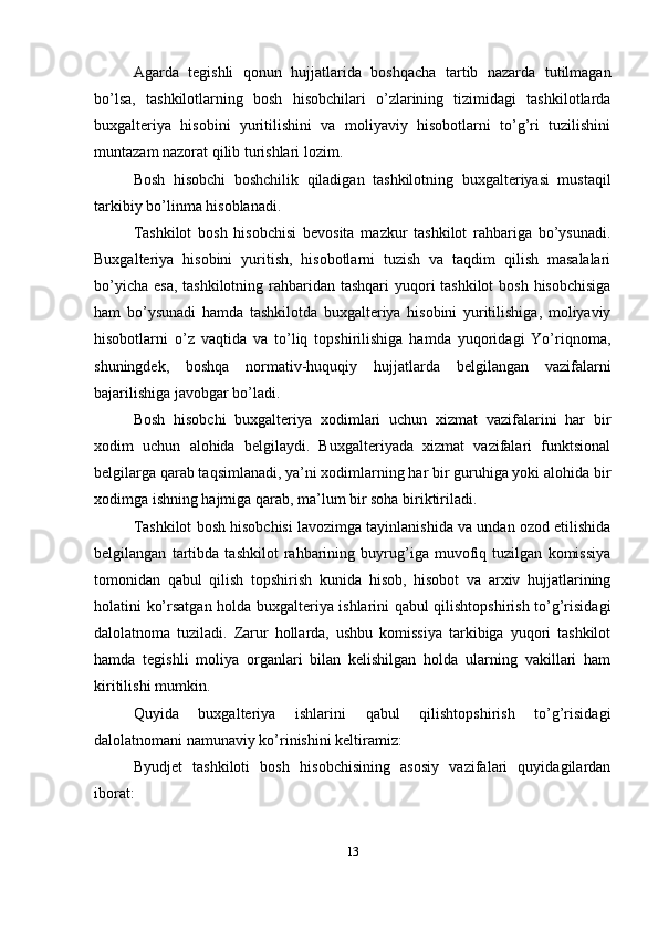 Agarda   tegishli   qonun   hujjatlarida   boshqacha   tartib   nazarda   tutilmagan
bo’lsa,   tashkilotlarning   bosh   hisobchilari   o’zlarining   tizimidagi   tashkilotlarda
buxgalteriya   hisobini   yuritilishini   va   moliyaviy   hisobotlarni   to’g’ri   tuzilishini
muntazam nazorat qilib turishlari lozim. 
Bosh   hisobchi   boshchilik   qiladigan   tashkilotning   buxgalteriyasi   mustaqil
tarkibiy bo’linma hisoblanadi. 
Tashkilot   bosh   hisobchisi   bevosita   mazkur   tashkilot   rahbariga   bo’ysunadi.
Buxgalteriya   hisobini   yuritish,   hisobotlarni   tuzish   va   taqdim   qilish   masalalari
bo’yicha esa, tashkilotning rahbaridan tashqari  yuqori tashkilot  bosh hisobchisiga
ham   bo’ysunadi   hamda   tashkilotda   buxgalteriya   hisobini   yuritilishiga,   moliyaviy
hisobotlarni   o’z   vaqtida   va   to’liq   topshirilishiga   hamda   yuqoridagi   Yo’riqnoma,
shuningdek,   boshqa   normativ-huquqiy   hujjatlarda   belgilangan   vazifalarni
bajarilishiga javobgar bo’ladi. 
Bosh   hisobchi   buxgalteriya   xodimlari   uchun   xizmat   vazifalarini   har   bir
xodim   uchun   alohida   belgilaydi.   Buxgalteriyada   xizmat   vazifalari   funktsional
belgilarga qarab taqsimlanadi, ya’ni xodimlarning har bir guruhiga yoki alohida bir
xodimga ishning hajmiga qarab, ma’lum bir soha biriktiriladi. 
Tashkilot bosh hisobchisi lavozimga tayinlanishida va undan ozod etilishida
belgilangan   tartibda   tashkilot   rahbarining   buyrug’iga   muvofiq   tuzilgan   komissiya
tomonidan   qabul   qilish   topshirish   kunida   hisob,   hisobot   va   arxiv   hujjatlarining
holatini ko’rsatgan holda buxgalteriya ishlarini qabul qilishtopshirish to’g’risidagi
dalolatnoma   tuziladi.   Zarur   hollarda,   ushbu   komissiya   tarkibiga   yuqori   tashkilot
hamda   tegishli   moliya   organlari   bilan   kelishilgan   holda   ularning   vakillari   ham
kiritilishi mumkin. 
Quyida   buxgalteriya   ishlarini   qabul   qilishtopshirish   to’g’risidagi
dalolatnomani namunaviy ko’rinishini keltiramiz: 
Byudjet   tashkiloti   bosh   hisobchisining   asosiy   vazifalari   quyidagilardan
iborat: 
13