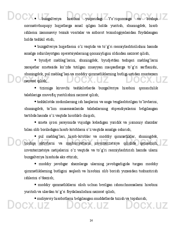    buxgalteriya   hisobini   yuqoridagi   Yo’riqnomaga   va   boshqa
normativhuquqiy   hujjatlarga   amal   qilgan   holda   yuritish,   shuningdek,   hisob
ishlarini   zamonaviy   texnik   vositalar   va   axborot   texnologiyalaridan   foydalangan
holda tashkil etish; 
   buxgalteriya hujjatlarini o’z vaqtida va to’g’ri rasmiylashtirilishini  hamda
amalga oshirilayotgan operatsiyalarning qonuniyligini oldindan nazorat qilish; 
   byudjet   mablag’larini,   shuningdek,   byudjetdan   tashqari   mablag’larni
xarajatlar   smetasida   ko’zda   tutilgan   muayyan   maqsadlarga   to’g’ri   sarflanishi,
shuningdek, pul mablag’lari va moddiy qimmatliklarning butligi ustidan muntazam
nazorat qilish; 
   tizimiga   kiruvchi   tashkilotlarda   buxgalteriya   hisobini   qonunchilik
talablariga muvofiq yuritilishini nazorat qilish; 
   tashkilotda xodimlarning ish haqlarini va unga tenglashtirilgan to’lovlarini,
shuningdek,   ta’lim   muassasalarida   talabalarning   stipendiyalarini   belgilangan
tartibda hamda o’z vaqtida hisoblab chiqish; 
   smeta   ijrosi   jarayonida   vujudga   keladigan   yuridik   va   jismoniy   shaxslar
bilan olib boriladigan hisob-kitoblarni o’z vaqtida amalga oshirish; 
   pul   mablag’lari,   hisob-kitoblar   va   moddiy   qimmatliklar,   shuningdek,
boshqa   aktivlarni   va   majburiyatlarni   inventarizatsiya   qilishda   qatnashish,
inventarizatsiya   natijalarini   o’z   vaqtida   va   to’g’ri   rasmiylashtirish   hamda   ularni
buxgalteriya hisobida aks ettirish; 
   moddiy   javobgar   shaxslarga   ularning   javobgarligida   turgan   moddiy
qimmatliklarning   butligini   saqlash   va   hisobini   olib   borish   yuzasidan   tushuntirish
ishlarini o’tkazish; 
   moddiy   qimmatliklarni   olish   uchun   berilgan   ishonchnomalarni   hisobini
yuritish va ulardan to’g’ri foydalanilishini nazorat qilish; 
   moliyaviy hisobotlarni belgilangan muddatlarda tuzish va topshirish; 
14