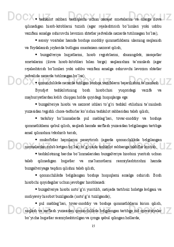    tashkilot   rahbari   tasdiqlashi   uchun   xarajat   smetalarini   va   ularga   ilova
qilinadigan   hisob-kitoblarni   tuzish   (agar   rejalashtirish   bo’limlari   yoki   ushbu
vazifani amalga oshiruvchi lavozim shtatlar jadvalida nazarda tutilmagan bo’lsa); 
   asosiy   vositalar   hamda   boshqa   moddiy   qimmatliklarni   ularning   saqlanish
va foydalanish joylarida butligini muntazam nazorat qilish; 
   buxgalteriya   hujjatlarini,   hisob   registrlarini,   shuningdek,   xarajatlar
smetalarini   (ilova   hisob-kitoblari   bilan   birga)   saqlanishini   ta’minlash   (agar
rejalashtirish   bo’limlari   yoki   ushbu   vazifani   amalga   oshiruvchi   lavozim   shtatlar
jadvalida nazarda tutilmagan bo’lsa); 
   qonunchilikda nazarda tutilgan boshqa vazifalarni bajarilishini ta’minlash.
Byudjet   tashkilotining   bosh   hisobchisi   yuqoridagi   vazifa   va
majburiyatlardan kelib chiqqan holda quyidagi huquqlarga ega: 
   buxgalteriya   hisobi   va   nazorat   ishlari   to’g’ri   tashkil   etilishini   ta’minlash
yuzasidan tegishli chora-tadbirlar ko’rishni tashkilot rahbaridan talab qilish; 
   tarkibiy   bo’linmalarda   pul   mablag’lari,   tovar-moddiy   va   boshqa
qimmatliklarni qabul qilish, saqlash hamda sarflash yuzasidan belgilangan tartibga
amal qilinishini tekshirib turish; 
   mukofotlar   hajmlarini   pasaytirish   (agarda   qonunchilikda   belgilangan
normalardan oshib ketgan bo’lsa) to’g’risida tashkilot rahbariga takliflar kiritish; 
   tashkilotning  barcha  bo’linmalaridan  buxgalteriya hisobini   yuritish  uchun
talab   qilinadigan   hujjatlar   va   ma’lumotlarni   rasmiylashtirishni   hamda
buxgalteriyaga taqdim qilishni talab qilish; 
   qonunchilikda   belgilangan   boshqa   huquqlarni   amalga   oshirish.   Bosh
hisobchi quyidagilar uchun javobgar hisoblanadi: 
   buxgalteriya hisobi noto’g’ri yuritilib, natijada tartibsiz holatga kelgani va
moliyaviy hisobot buzilganda (noto’g’ri tuzilganda); 
   pul   mablag’lari,   tovar-moddiy   va   boshqa   qimmatliklarni   kirim   qilish,
saqlash va sarflash yuzasidan qonunchilikda belgilangan tartibga zid operatsiyalar
bo’yicha hujjatlar rasmiylashtirilgan va ijroga qabul qilingan hollarda; 
15 