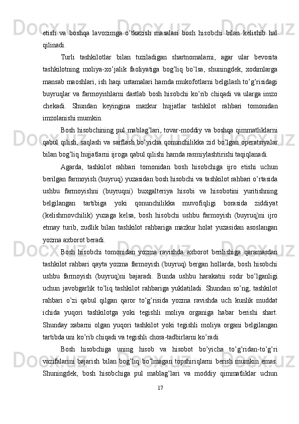 etish   va   boshqa   lavozimga   o’tkazish   masalasi   bosh   hisobchi   bilan   kelishib   hal
qilinadi.
Turli   tashkilotlar   bilan   tuziladigan   shartnomalarni,   agar   ular   bevosita
tashkilotning   moliya-xo’jalik   faoliyatiga   bog’liq   bo’lsa,   shuningdek,   xodimlarga
mansab maoshlari, ish haqi ustamalari hamda mukofotlarni belgilash to’g’risidagi
buyruqlar   va   farmoyishlarni   dastlab   bosh   hisobchi   ko’rib   chiqadi   va   ularga   imzo
chekadi.   Shundan   keyingina   mazkur   hujjatlar   tashkilot   rahbari   tomonidan
imzolanishi mumkin. 
Bosh hisobchining pul mablag’lari, tovar-moddiy va boshqa qimmatliklarni
qabul qilish, saqlash va sarflash bo’yicha qonunchilikka zid bo’lgan operatsiyalar
bilan bog’liq hujjatlarni ijroga qabul qilishi hamda rasmiylashtirishi taqiqlanadi. 
Agarda,   tashkilot   rahbari   tomonidan   bosh   hisobchiga   ijro   etishi   uchun
berilgan farmoyish (buyruq) yuzasidan bosh hisobchi va tashkilot rahbari o’rtasida
ushbu   farmoyishni   (buyruqni)   buxgalteriya   hisobi   va   hisobotini   yuritishning
belgilangan   tartibiga   yoki   qonunchilikka   muvofiqligi   borasida   ziddiyat
(kelishmovchilik)   yuzaga   kelsa,   bosh   hisobchi   ushbu   farmoyish   (buyruq)ni   ijro
etmay   turib,   zudlik   bilan   tashkilot   rahbariga   mazkur   holat   yuzasidan   asoslangan
yozma axborot beradi. 
Bosh   hisobchi   tomonidan   yozma   ravishda   axborot   berilishiga   qaramasdan
tashkilot  rahbari   qayta  yozma  farmoyish   (buyruq)  bergan  hollarda,  bosh   hisobchi
ushbu   farmoyish   (buyruq)ni   bajaradi.   Bunda   ushbu   harakatni   sodir   bo’lganligi
uchun   javobgarlik   to’liq   tashkilot   rahbariga   yuklatiladi.   Shundan   so’ng,   tashkilot
rahbari   o’zi   qabul   qilgan   qaror   to’g’risida   yozma   ravishda   uch   kunlik   muddat
ichida   yuqori   tashkilotga   yoki   tegishli   moliya   organiga   habar   berishi   shart.
Shunday   xabarni   olgan   yuqori   tashkilot   yoki   tegishli   moliya   organi   belgilangan
tartibda uni ko’rib chiqadi va tegishli chora-tadbirlarni ko’radi. 
Bosh   hisobchiga   uning   hisob   va   hisobot   bo’yicha   to’g’ridan-to’g’ri
vazifalarini   bajarish   bilan   bog’liq   bo’lmagan   topshiriqlarni   berish   mumkin   emas.
Shuningdek,   bosh   hisobchiga   pul   mablag’lari   va   moddiy   qimmatliklar   uchun
17