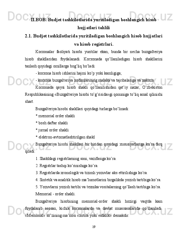 II.BOB. Budjet tashkilotlarida yuritiladigan boshlangich hisob
hujjatlari tahlili
2.1. Budjet tashkilotlarida yuritiladigan boshlangich hisob hujjatlari
va hisob registrlari.
Korxonalar   faoliyati   hisobi   yuritilar   ekan,   bunda   bir   necha   buxgalteriya
hisob   shakllaridan   foydalanadi.   Korxonada   qo’llaniladigan   hisob   shakllarini
tanlash quyidagi omillarga bog’liq bo’ladi: 
- korxona hisob ishlarini hajmi ko’p yoki kamligiga; 
- korxona buxgalteriya xodimlarining malaka va tajribalariga va xakozo. 
Korxonada   qaysi   hisob   shakli   qo’llanilishidan   qat’iy   nazar,   O’zbekiston
Respublikasining «Buxgalteriya hisobi to’g’risida»gi qonuniga to’liq amal qilinishi
shart. 
Buxgalteriya hisobi shakllari quyidagi turlarga bo’linadi: 
* memorial order shakli 
* bosh daftar shakli 
* jurnal order shakli 
* elektron-avtomatlashtirilgan shakl 
Buxgalteriya hisobi shakllari bir biridan quyidagi xususiyatlariga ko’ra farq
qiladi: 
1. Shakldagi registrlarning soni, vazifasiga ko’ra. 
2. Registrlar tashqi ko’rinishiga ko’ra. 
3. Registrlarda xronologik va tizimli yozuvlar aks ettirilishiga ko’ra. 
4. Sintetik va analitik hisob ma’lumotlarini birgalikda yozish tartibiga ko’ra. 
5. Yozuvlarni yozish tartibi va texnika vositalarning qo’llash tartibiga ko’ra.
Memorial - order shakli. 
Buxgalteriya   hisobining   memorial-order   shakli   hozirgi   vaqtda   kam
foydalanib   asosan,   kichik   korxonalarda   va   davlat   muassasalarida   qo’llaniladi.
«Memorial» so’zining ma’nosi «xotira yoki esdalik» demakdir. 
19 