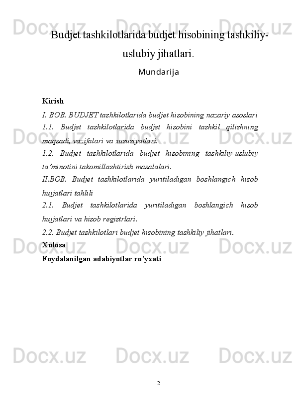   Budjet tashkilotlarida budjet hisobining tashkiliy-
uslubiy jihatlari.
Mundarija
Kirish
I. BOB. BUDJET tashkilotlarida budjet hisobining nazariy asoslari
1.1.   Budjet   tashkilotlarida   budjet   hisobini   tashkil   qilishning
maqsadi, vazifalari va xususiyatlari.
1.2.   Budjet   tashkilotlarida   budjet   hisobining   tashkiliy-uslubiy
ta’minotini takomillashtirish masalalari .
II.BOB.   Budjet   tashkilotlarida   yuritiladigan   boshlangich   hisob
hujjatlari tahlili
2.1.   Budjet   tashkilotlarida   yuritiladigan   boshlangich   hisob
hujjatlari va hisob registrlari .
2.2. Budjet tashkilotlari budjet hisobining tashkiliy jihatlari.
Xulosa
Foydalanilgan adabiyotlar ro’yxati
2 