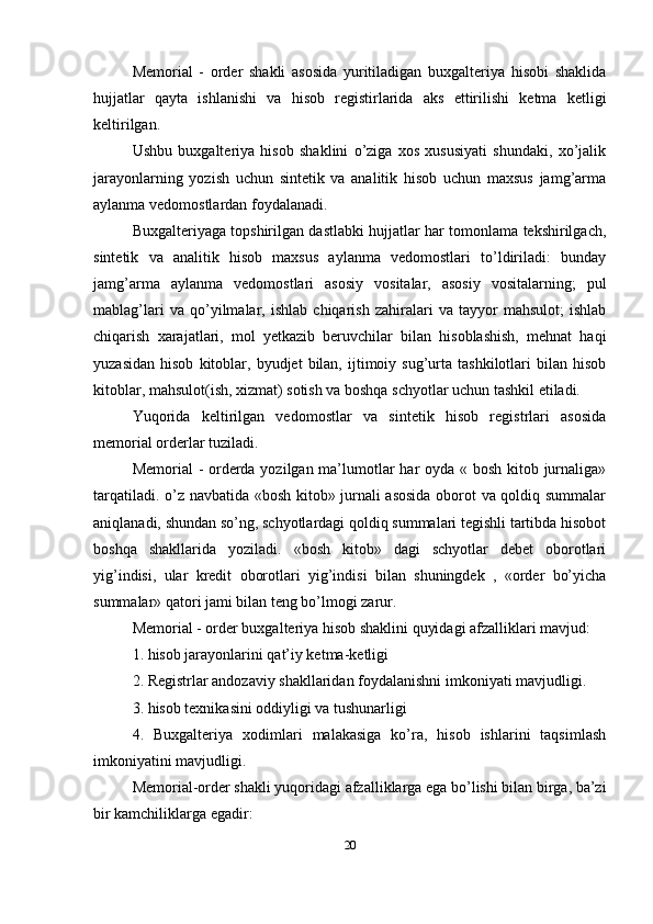 Memorial   -   order   shakli   asosida   yuritiladigan   buxgalteriya   hisobi   shaklida
hujjatlar   qayta   ishlanishi   va   hisob   registirlarida   aks   ettirilishi   ketma   ketligi
keltirilgan. 
Ushbu   buxgalteriya   hisob   shaklini   o’ziga   xos   xususiyati   shundaki,   xo’jalik
jarayonlarning   yozish   uchun   sintetik   va   analitik   hisob   uchun   maxsus   jamg’arma
aylanma vedomostlardan foydalanadi. 
Buxgalteriyaga topshirilgan dastlabki hujjatlar har tomonlama tekshirilgach,
sintetik   va   analitik   hisob   maxsus   aylanma   vedomostlari   to’ldiriladi:   bunday
jamg’arma   aylanma   vedomostlari   asosiy   vositalar,   asosiy   vositalarning;   pul
mablag’lari   va   qo’yilmalar,   ishlab   chiqarish   zahiralari   va   tayyor   mahsulot;   ishlab
chiqarish   xarajatlari,   mol   yetkazib   beruvchilar   bilan   hisoblashish,   mehnat   haqi
yuzasidan   hisob   kitoblar,  byudjet   bilan,   ijtimoiy  sug’urta  tashkilotlari   bilan  hisob
kitoblar, mahsulot(ish, xizmat) sotish va boshqa schyotlar uchun tashkil etiladi. 
Yuqorida   keltirilgan   vedomostlar   va   sintetik   hisob   registrlari   asosida
memorial orderlar tuziladi. 
Memorial - orderda yozilgan ma’lumotlar  har  oyda « bosh kitob jurnaliga»
tarqatiladi. o’z navbatida «bosh kitob» jurnali asosida  oborot va qoldiq summalar
aniqlanadi, shundan so’ng, schyotlardagi qoldiq summalari tegishli tartibda hisobot
boshqa   shakllarida   yoziladi.   «bosh   kitob»   dagi   schyotlar   debet   oborotlari
yig’indisi,   ular   kredit   oborotlari   yig’indisi   bilan   shuningdek   ,   «order   bo’yicha
summalar» qatori jami bilan teng bo’lmogi zarur.
Memorial - order buxgalteriya hisob shaklini quyidagi afzalliklari mavjud: 
1. hisob jarayonlarini qat’iy ketma-ketligi 
2. Registrlar andozaviy shakllaridan foydalanishni imkoniyati mavjudligi. 
3. hisob texnikasini oddiyligi va tushunarligi 
4.   Buxgalteriya   xodimlari   malakasiga   ko’ra,   hisob   ishlarini   taqsimlash
imkoniyatini mavjudligi. 
Memorial-order shakli yuqoridagi afzalliklarga ega bo’lishi bilan birga, ba’zi
bir kamchiliklarga egadir: 
20