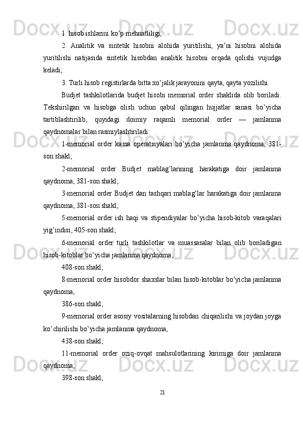 1. hisob ishlarini ko’p mehnatliligi; 
2.   Analitik   va   sintetik   hisobni   alohida   yuritilishi,   ya’ni   hisobni   alohida
yuritilishi   natijasida   sintetik   hisobdan   analitik   hisobni   orqada   qolishi   vujudga
keladi; 
3. Turli hisob registirlarda bitta xo’jalik jarayonini qayta, qayta yozilishi.
Budjet   tashkilotlarida   budjet   hisobi   memorial   order   shaklida   olib   boriladi.
Tekshirilgan   va   hisobga   olish   uchun   qabul   qilingan   hujjatlar   sanasi   bo’yicha
tartiblashtirilib,   quyidagi   doimiy   raqamli   memorial   order   —   jamlanma
qaydnomalar bilan rasmiylashtiriladi: 
1-memorial   order   kassa   operatsiyalari   bo’yicha   jamlanma   qaydnoma,   381-
son shakl; 
2-memorial   order   Budjet   mablag’larining   harakatiga   doir   jamlanma
qaydnoma, 381-son shakl; 
3-memorial order Budjet  dan tashqari  mablag’lar  harakatiga doir jamlanma
qaydnoma, 381-son shakl; 
5-memorial   order   ish   haqi   va   stipendiyalar   bo’yicha   hisob-kitob   varaqalari
yig’indisi, 405-son shakl; 
6-memorial   order   turli   tashkilotlar   va   muassasalar   bilan   olib   boriladigan
hisob-kitoblar bo’yicha jamlanma qaydnoma, 
408-son shakl; 
8-memorial order hisobdor shaxslar bilan hisob-kitoblar bo’yicha jamlanma
qaydnoma, 
386-son shakl; 
9-memorial order asosiy vositalarning hisobdan chiqarilishi va joydan joyga
ko’chirilishi bo’yicha jamlanma qaydnoma, 
438-son shakl; 
11-memorial   order   oziq-ovqat   mahsulotlarining   kirimiga   doir   jamlanma
qaydnoma, 
398-son shakl; 
21