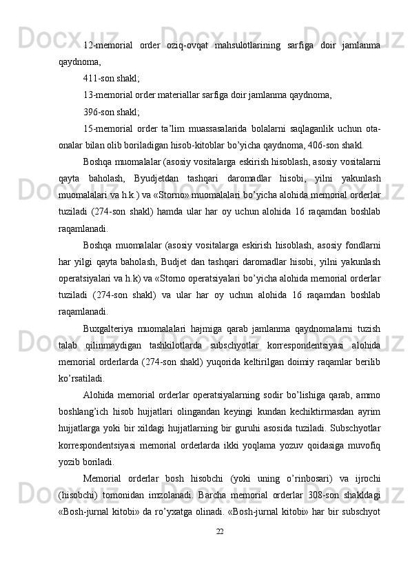 12-memorial   order   oziq-ovqat   mahsulotlarining   sarfiga   doir   jamlanma
qaydnoma, 
411-son shakl; 
13-memorial order materiallar sarfiga doir jamlanma qaydnoma, 
396-son shakl; 
15-memorial   order   ta’lim   muassasalarida   bolalarni   saqlaganlik   uchun   ota-
onalar bilan olib boriladigan hisob-kitoblar bo’yicha qaydnoma, 406-son shakl.
Boshqa muomalalar (asosiy vositalarga eskirish hisoblash, asosiy vositalarni
qayta   baholash,   Byudjetdan   tashqari   daromadlar   hisobi,   yilni   yakunlash
muomalalari va h.k.) va «Storno» muomalalari bo’yicha alohida memorial orderlar
tuziladi   (274-son   shakl)   hamda   ular   har   oy   uchun   alohida   16   raqamdan   boshlab
raqamlanadi.
Boshqa   muomalalar   (asosiy   vositalarga   eskirish   hisoblash,   asosiy   fondlarni
har   yilgi   qayta   baholash,   Budjet   dan   tashqari   daromadlar   hisobi,   yilni   yakunlash
operatsiyalari va h.k) va «Storno operatsiyalari bo’yicha alohida memorial orderlar
tuziladi   (274-son   shakl)   va   ular   har   oy   uchun   alohida   16   raqamdan   boshlab
raqamlanadi. 
Buxgalteriya   muomalalari   hajmiga   qarab   jamlanma   qaydnomalarni   tuzish
talab   qilinmaydigan   tashkilotlarda   subschyotlar   korrespondentsiyasi   alohida
memorial  orderlarda  (274-son shakl)  yuqorida keltirilgan  doimiy raqamlar  berilib
ko’rsatiladi. 
Alohida   memorial   orderlar   operatsiyalarning   sodir   bo’lishiga   qarab,   ammo
boshlang’ich   hisob   hujjatlari   olingandan   keyingi   kundan   kechiktirmasdan   ayrim
hujjatlarga   yoki  bir   xildagi   hujjatlarning  bir   guruhi  asosida   tuziladi.  Subschyotlar
korrespondentsiyasi   memorial   orderlarda   ikki   yoqlama   yozuv   qoidasiga   muvofiq
yozib boriladi. 
Memorial   orderlar   bosh   hisobchi   (yoki   uning   o’rinbosari)   va   ijrochi
(hisobchi)   tomonidan   imzolanadi.   Barcha   memorial   orderlar   308-son   shakldagi
«Bosh-jurnal kitobi» da ro’yxatga olinadi. «Bosh-jurnal  kitobi» har bir  subschyot
22