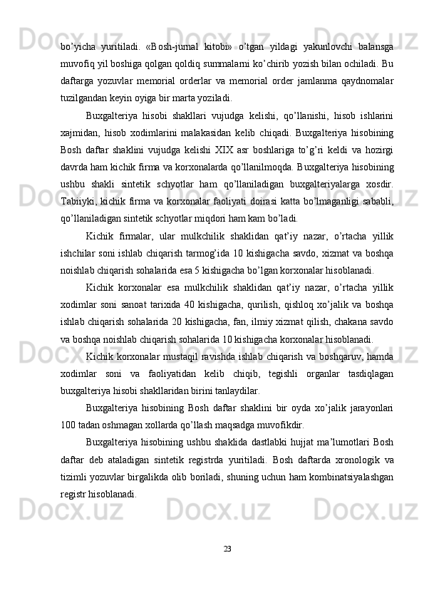 bo’yicha   yuritiladi.   «Bosh-jurnal   kitobi»   o’tgan   yildagi   yakunlovchi   balansga
muvofiq yil boshiga qolgan qoldiq summalarni ko’chirib yozish bilan ochiladi. Bu
daftarga   yozuvlar   memorial   orderlar   va   memorial   order   jamlanma   qaydnomalar
tuzilgandan keyin oyiga bir marta yoziladi.
Buxgalteriya   hisobi   shakllari   vujudga   kelishi,   qo’llanishi,   hisob   ishlarini
xajmidan,   hisob   xodimlarini   malakasidan   kelib   chiqadi.   Buxgalteriya   hisobining
Bosh   daftar   shaklini   vujudga   kelishi   XIX   asr   boshlariga   to’g’ri   keldi   va   hozirgi
davrda ham kichik firma va korxonalarda qo’llanilmoqda.  Buxgalteriya hisobining
ushbu   shakli   sintetik   schyotlar   ham   qo’llaniladigan   buxgalteriyalarga   xosdir.
Tabiiyki,   kichik firma va korxonalar  faoliyati  doirasi  katta bo’lmaganligi  sababli,
qo’llaniladigan sintetik schyotlar miqdori ham kam bo’ladi.
Kichik   firmalar,   ular   mulkchilik   shaklidan   qat’iy   nazar,   o’rtacha   yillik
ishchilar  soni  ishlab  chiqarish tarmog’ida 10 kishigacha  savdo,  xizmat  va boshqa
noishlab chiqarish sohalarida esa 5 kishigacha bo’lgan korxonalar hisoblanadi.
Kichik   korxonalar   esa   mulkchilik   shaklidan   qat’iy   nazar,   o’rtacha   yillik
xodimlar   soni   sanoat   tarixida   40   kishigacha,   qurilish,   qishloq   xo’jalik   va   boshqa
ishlab chiqarish sohalarida 20 kishigacha, fan, ilmiy xizmat qilish, chakana savdo
va boshqa noishlab chiqarish sohalarida 10 kishigacha korxonalar hisoblanadi. 
Kichik   korxonalar   mustaqil   ravishda   ishlab   chiqarish   va   boshqaruv,   hamda
xodimlar   soni   va   faoliyatidan   kelib   chiqib,   tegishli   organlar   tasdiqlagan
buxgalteriya hisobi shakllaridan birini tanlaydilar. 
Buxgalteriya   hisobining   Bosh   daftar   shaklini   bir   oyda   xo’jalik   jarayonlari
100 tadan oshmagan xollarda qo’llash maqsadga muvofikdir. 
Buxgalteriya   hisobining   ushbu   shaklida   dastlabki   hujjat   ma’lumotlari   Bosh
daftar   deb   ataladigan   sintetik   registrda   yuritiladi.   Bosh   daftarda   xronologik   va
tizimli yozuvlar birgalikda olib boriladi, shuning uchun ham kombinatsiyalashgan
registr hisoblanadi. 
23 