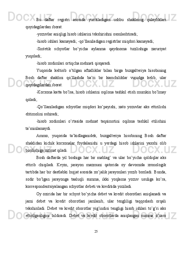 Bu   daftar   registri   asosida   yuritiladigan   ushbu   shaklning   qulayliklari
quyidagilardan iborat. 
-yozuvlar aniqligi hisob ishlarini tekshirishni osonlashtiradi; 
-hisob ishlari kamayadi; -qo’llaniladigan registrlar miqdori kamayadi; 
-Sintetik   schyotlar   bo’yicha   aylanma   qaydnoma   tuzilishiga   zaruriyat
yuqoladi; 
-hisob xodimlari ortiqcha mehnati qisqaradi. 
Yuqorida   keltirib   o’tilgan   afzalliklar   bilan   birga   buxgalteriya   hisobining
Bosh   daftar   shaklini   qo’llashda   ba’zi   bir   kamchiliklar   vujudga   kelib,   ular
quyidagilardan iborat. 
-Korxona katta bo’lsa, hisob ishlarini oqilona tashkil etish mumkin bo’lmay
qoladi; 
-Qo’llaniladigan   schyotlar   miqdori   ko’payishi,   xato   yozuvlar   aks   ettirilishi
ehtimolini oshiradi; 
-hisob   xodimlari   o’rtasida   mehnat   taqsimotini   oqilona   tashkil   etilishini
ta’minlamaydi. 
Ammo,   yuqorida   ta’kidlaganidek,   buxgalteriya   hisobining   Bosh   daftar
shaklidan   kichik   korxonalar   foydalanishi   u   yerdagi   hisob   ishlarini   yaxshi   olib
borilishiga xizmat qiladi.
Bosh   daftarda   yil   boshiga   har   bir   mablag’   va   ular   bo’yicha   qoldiqlar   aks
ettirib   chiqiladi.   Keyin,   jarayon   mazmuni   qatorida   oy   davomida   xronologik
tartibda har bir dastlabki hujjat asosida xo’jalik jarayonlari yozib boriladi. Bunda,
sodir   bo’lgan   jarayonga   taaluqli   summa,   ikki   yoqlama   yozuv   usuliga   ko’ra,
korrespondentsiyalangan schyotlar debeti va kreditida yoziladi. 
Oy oxirida har  bir  schyot  bo’yicha debet  va kredit  oborotlari aniqlanadi  va
jami   debet   va   kredit   oborotlari   jamlanib,   ular   tengliligi   taqqoslash   orqali
tekshiriladi.   Debet   va   kredit   oborotlar   yig’indisi   tengligi   hisob   ishlari   to’g’ri   aks
ettirilganligini   bildiradi.   Debet   va   kredit   oborotlarda   aniqlangan   summa   o’zaro
25 