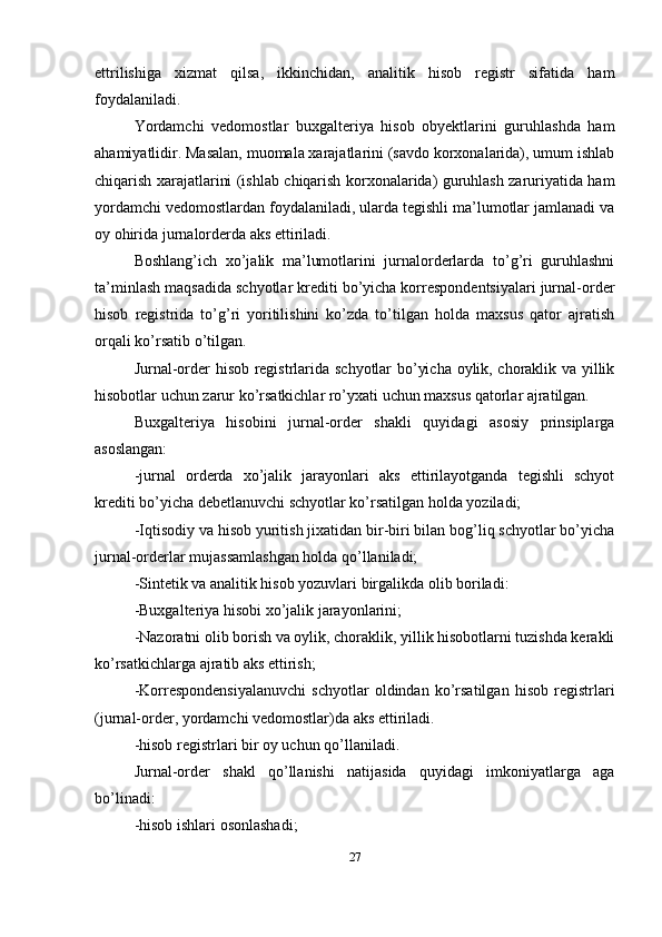 ettrilishiga   xizmat   qilsa,   ikkinchidan,   analitik   hisob   registr   sifatida   ham
foydalaniladi. 
Yordamchi   vedomostlar   buxgalteriya   hisob   obyektlarini   guruhlashda   ham
ahamiyatlidir. Masalan, muomala xarajatlarini (savdo korxonalarida), umum ishlab
chiqarish xarajatlarini (ishlab chiqarish korxonalarida) guruhlash zaruriyatida ham
yordamchi vedomostlardan foydalaniladi, ularda tegishli ma’lumotlar jamlanadi va
oy ohirida jurnalorderda aks ettiriladi. 
Boshlang’ich   xo’jalik   ma’lumotlarini   jurnalorderlarda   to’g’ri   guruhlashni
ta’minlash maqsadida schyotlar krediti bo’yicha korrespondentsiyalari jurnal-order
hisob   registrida   to’g’ri   yoritilishini   ko’zda   to’tilgan   holda   maxsus   qator   ajratish
orqali ko’rsatib o’tilgan.
Jurnal-order hisob registrlarida schyotlar bo’yicha oylik, choraklik va yillik
hisobotlar uchun zarur ko’rsatkichlar ro’yxati uchun maxsus qatorlar ajratilgan. 
Buxgalteriya   hisobini   jurnal-order   shakli   quyidagi   asosiy   prinsiplarga
asoslangan: 
-jurnal   orderda   xo’jalik   jarayonlari   aks   ettirilayotganda   tegishli   schyot
krediti bo’yicha debetlanuvchi schyotlar ko’rsatilgan holda yoziladi; 
-Iqtisodiy va hisob yuritish jixatidan bir-biri bilan bog’liq schyotlar bo’yicha
jurnal-orderlar mujassamlashgan holda qo’llaniladi; 
-Sintetik va analitik hisob yozuvlari birgalikda olib boriladi: 
-Buxgalteriya hisobi xo’jalik jarayonlarini; 
-Nazoratni olib borish va oylik, choraklik, yillik hisobotlarni tuzishda kerakli
ko’rsatkichlarga ajratib aks ettirish; 
-Korrespondensiyalanuvchi   schyotlar   oldindan   ko’rsatilgan   hisob   registrlari
(jurnal-order, yordamchi vedomostlar)da aks ettiriladi. 
-hisob registrlari bir oy uchun qo’llaniladi. 
Jurnal-order   shakl   qo’llanishi   natijasida   quyidagi   imkoniyatlarga   aga
bo’linadi:
-hisob ishlari osonlashadi; 
27