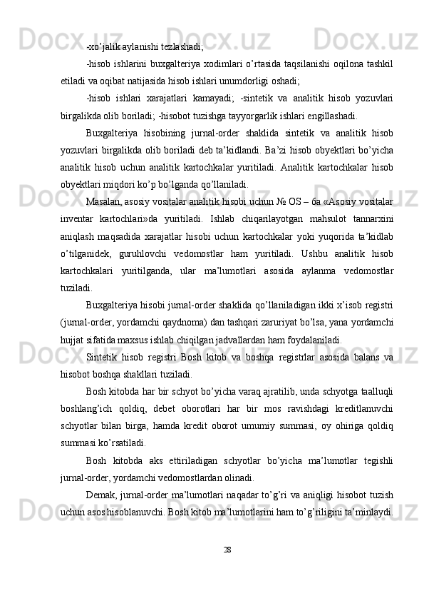 -xo’jalik aylanishi tezlashadi; 
-hisob  ishlarini   buxgalteriya  xodimlari   o’rtasida  taqsilanishi   oqilona tashkil
etiladi va oqibat natijasida hisob ishlari unumdorligi oshadi; 
-hisob   ishlari   xarajatlari   kamayadi;   -sintetik   va   analitik   hisob   yozuvlari
birgalikda olib boriladi; -hisobot tuzishga tayyorgarlik ishlari engillashadi. 
Buxgalteriya   hisobining   jurnal-order   shaklida   sintetik   va   analitik   hisob
yozuvlari birgalikda olib boriladi deb ta’kidlandi. Ba’zi hisob obyektlari bo’yicha
analitik   hisob   uchun   analitik   kartochkalar   yuritiladi.   Analitik   kartochkalar   hisob
obyektlari miqdori ko’p bo’lganda qo’llaniladi. 
Masalan, asosiy vositalar analitik hisobi uchun № OS – 6a «Asosiy vositalar
inventar   kartochlari»da   yuritiladi.   Ishlab   chiqarilayotgan   mahsulot   tannarxini
aniqlash   maqsadida   xarajatlar   hisobi   uchun   kartochkalar   yoki   yuqorida   ta’kidlab
o’tilganidek,   guruhlovchi   vedomostlar   ham   yuritiladi.   Ushbu   analitik   hisob
kartochkalari   yuritilganda,   ular   ma’lumotlari   asosida   aylanma   vedomostlar
tuziladi. 
Buxgalteriya hisobi jurnal-order shaklida qo’llaniladigan ikki x’isob registri
(jurnal-order, yordamchi qaydnoma) dan tashqari zaruriyat bo’lsa, yana yordamchi
hujjat sifatida maxsus ishlab chiqilgan jadvallardan ham foydalaniladi. 
Sintetik   hisob   registri   Bosh   kitob   va   boshqa   registrlar   asosida   balans   va
hisobot boshqa shakllari tuziladi. 
Bosh kitobda har bir schyot bo’yicha varaq ajratilib, unda schyotga taalluqli
boshlang’ich   qoldiq,   debet   oborotlari   har   bir   mos   ravishdagi   kreditlanuvchi
schyotlar   bilan   birga,   hamda   kredit   oborot   umumiy   summasi,   oy   ohiriga   qoldiq
summasi ko’rsatiladi. 
Bosh   kitobda   aks   ettiriladigan   schyotlar   bo’yicha   ma’lumotlar   tegishli
jurnal-order, yordamchi vedomostlardan olinadi. 
Demak, jurnal-order ma’lumotlari naqadar to’g’ri va aniqligi hisobot  tuzish
uchun asos hisoblanuvchi. Bosh kitob ma’lumotlarini ham to’g’riligini ta’minlaydi.
28