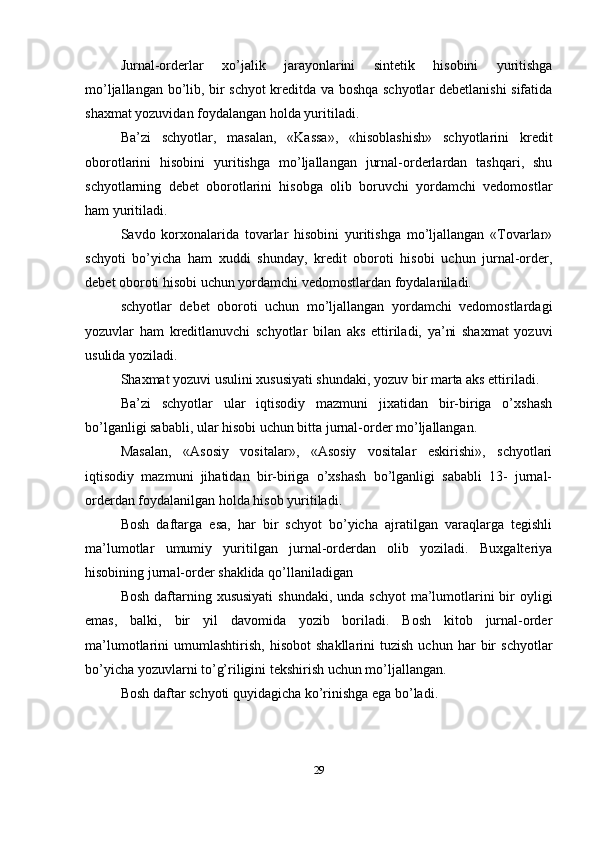 Jurnal-orderlar   xo’jalik   jarayonlarini   sintetik   hisobini   yuritishga
mo’ljallangan bo’lib, bir schyot kreditda va boshqa schyotlar debetlanishi sifatida
shaxmat yozuvidan foydalangan holda yuritiladi. 
Ba’zi   schyotlar,   masalan,   «Kassa»,   «hisoblashish»   schyotlarini   kredit
oborotlarini   hisobini   yuritishga   mo’ljallangan   jurnal-orderlardan   tashqari,   shu
schyotlarning   debet   oborotlarini   hisobga   olib   boruvchi   yordamchi   vedomostlar
ham yuritiladi. 
Savdo   korxonalarida   tovarlar   hisobini   yuritishga   mo’ljallangan   «Tovarlar»
schyoti   bo’yicha   ham   xuddi   shunday,   kredit   oboroti   hisobi   uchun   jurnal-order,
debet oboroti hisobi uchun yordamchi vedomostlardan foydalaniladi. 
schyotlar   debet   oboroti   uchun   mo’ljallangan   yordamchi   vedomostlardagi
yozuvlar   ham   kreditlanuvchi   schyotlar   bilan   aks   ettiriladi,   ya’ni   shaxmat   yozuvi
usulida yoziladi. 
Shaxmat yozuvi usulini xususiyati shundaki, yozuv bir marta aks ettiriladi. 
Ba’zi   schyotlar   ular   iqtisodiy   mazmuni   jixatidan   bir-biriga   o’xshash
bo’lganligi sababli, ular hisobi uchun bitta jurnal-order mo’ljallangan. 
Masalan,   «Asosiy   vositalar»,   «Asosiy   vositalar   eskirishi»,   schyotlari
iqtisodiy   mazmuni   jihatidan   bir-biriga   o’xshash   bo’lganligi   sababli   13-   jurnal-
orderdan foydalanilgan holda hisob yuritiladi. 
Bosh   daftarga   esa,   har   bir   schyot   bo’yicha   ajratilgan   varaqlarga   tegishli
ma’lumotlar   umumiy   yuritilgan   jurnal-orderdan   olib   yoziladi.   Buxgalteriya
hisobining jurnal-order shaklida qo’llaniladigan 
Bosh  daftarning xususiyati  shundaki,  unda schyot  ma’lumotlarini  bir  oyligi
emas,   balki,   bir   yil   davomida   yozib   boriladi.   Bosh   kitob   jurnal-order
ma’lumotlarini   umumlashtirish,   hisobot   shakllarini   tuzish   uchun   har   bir   schyotlar
bo’yicha yozuvlarni to’g’riligini tekshirish uchun mo’ljallangan. 
Bosh daftar schyoti quyidagicha ko’rinishga ega bo’ladi.
29
