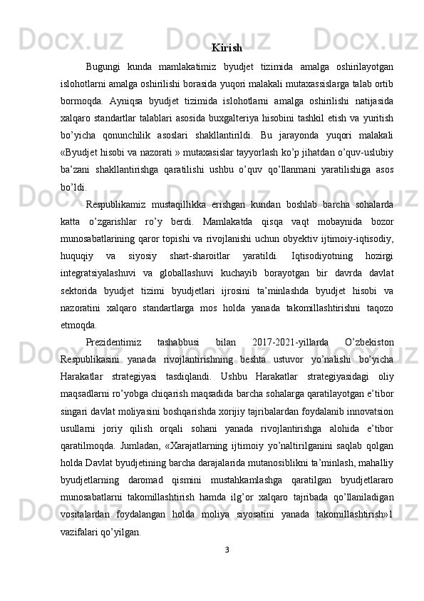 Kirish
Bugungi   kunda   mamlakatimiz   byudjet   tizimida   amalga   oshirilayotgan
islohotlarni amalga oshirilishi borasida yuqori malakali mutaxassislarga talab ortib
bormoqda.   Ayniqsa   byudjet   tizimida   islohotlarni   amalga   oshirilishi   natijasida
xalqaro standartlar   talablari   asosida   buxgalteriya  hisobini   tashkil   etish  va yuritish
bo’yicha   qonunchilik   asoslari   shakllantirildi.   Bu   jarayonda   yuqori   malakali
«Byudjet hisobi va nazorati » mutaxasislar tayyorlash ko’p jihatdan o’quv-uslubiy
ba’zani   shakllantirishga   qaratilishi   ushbu   o’quv   qo’llanmani   yaratilishiga   asos
bo’ldi.
Respublikamiz   mustaqillikka   erishgan   kundan   boshlab   barcha   sohalarda
katta   о ’zgarishlar   r о ’ у   berdi.   Mamlakatda   qisqa   vaqt   mobaynida   bozor
munosabatlarining qaror topishi  va rivojlanishi  uchun obyektiv ijtimoiy-iqtisodiy,
huquqiy   va   siyosiy   shart-sharoitlar   yaratildi.   Iqtisodiyotning   hozirgi
integratsiyalashuvi   va   globallashuvi   kuchayib   borayotgan   bir   davrda   davlat
sektorida   byudjet   tizimi   byudjetlari   ijrosini   ta’minlashda   byudjet   hisobi   va
nazoratini   xalqaro   standartlarga   mos   holda   yanada   takomillashtirishni   taqozo
etmoqda.
Prezidentimiz   tashabbusi   bilan   2017-2021-yillarda   O’zbekiston
Respublikasini   yanada   rivojlantirishning   beshta   ustuvor   yo’nalishi   bo’yicha
Harakatlar   strategiyasi   tasdiqlandi.   Ushbu   Harakatlar   strategiyasidagi   oliy
maqsadlarni ro’yobga chiqarish maqsadida barcha sohalarga qaratilayotgan e’tibor
singari davlat moliyasini boshqarishda xorijiy tajribalardan foydalanib innovatsion
usullarni   joriy   qilish   orqali   sohani   yanada   rivojlantirishga   alohida   e’tibor
qaratilmoqda.   Jumladan,   «Xarajatlarning   ijtimoiy   yo’naltirilganini   saqlab   qolgan
holda Davlat byudjetining barcha darajalarida mutanosiblikni ta’minlash, mahalliy
byudjetlarning   daromad   qismini   mustahkamlashga   qaratilgan   byudjetlararo
munosabatlarni   takomillashtirish   hamda   ilg’or   xalqaro   tajribada   qo’llaniladigan
vositalardan   foydalangan   holda   moliya   siyosatini   yanada   takomillashtirish»1
vazifalari qo’yilgan.
3 