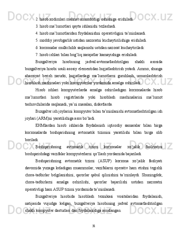 2. hisob xodimlari mehnat unumdorligi oshishiga erishiladi. 
3. hisob ma’lumotlari qayta ishlanishi tezlashadi. 
4. hisob ma’lumotlaridan foydalanishni operativligini ta’minlanadi. 
5. moddiy javobgarlik ustidan nazoratni kuchaytirilishiga erishiladi. 
6. korxonalar mulkchilik saqlanishi ustidan nazorat kuchaytiriladi: 
7. hisob ishlari bilan bog’liq xarajatlar kamayishiga erishiladi. 
Buxgalteriya   hisobining   jadval-avtomatlashtirilgan   shakli   asosida
buxgalteriya hisobi usuli asosiy elementidan hujjatlashtirish yotadi. Ammo, shunga
ahamiyat   berish   zarurki,   hujjatlardagi   ma’lumotlarni   guruhlash,   umumlashtirish
hisoblash mashinalari yoki kompyuterlar yordamida amalga oshiriladi. 
Hisob   ishlari   kompyuterlarda   amalga   oshiriladigan   korxonalarda   hisob
ma’lumotlari   hisob   registrlarida   yoki   hisoblash   mashinalarini   ma’lumot
tashuvchilarida saqlanadi, ya’ni masalan, disketlarda. 
Buxgalter ish joylarini kompyuter bilan ta’minlanishi avtomatlashtirilgan ish
joylari (ARM)ni yaratilishiga asos bo’ladi. 
EHMlardan   hisob   ishlarida   foydalanish   iqtisodiy   samaralar   bilan   birga
korxonalarda   boshqarishning   avtomatik   tizimini   yaratilishi   bilan   birga   olib
boriladi. 
Boshqarishning   avtomatik   tizimi   korxonalar   xo’jalik   faoliyatini
boshqarishdagi vazifalar kompyuterlarni qo’llash yordamida bajariladi. 
Boshqarishning   avtomatik   tizimi   (ASUP)   korxona   xo’jalik   faoliyati
davomida yuzaga keladigan muammolar, vazifalarni operativ ham etishni  tegishli
chora-tadbirlar   belgilanishini,   qarorlar   qabul   qilinishini   ta’minlaydi.   Shuningdek,
chora-tadbirlarni   amalga   oshirilishi,   qarorlar   bajarilishi   ustidan   nazoratni
operativligi ham ASUP tizimi yordamida ta’minlanadi.
Buxgalteriya   hisobida   hisoblash   texnikasi   vositalaridan   foydalanish,
natijasida   vujudga   kelgan,   buxgalteriya   hisobining   jadval   avtomatlashtirilgan
shakli kompyuter dasturlari dan foydalanishga asoslangan. 
31