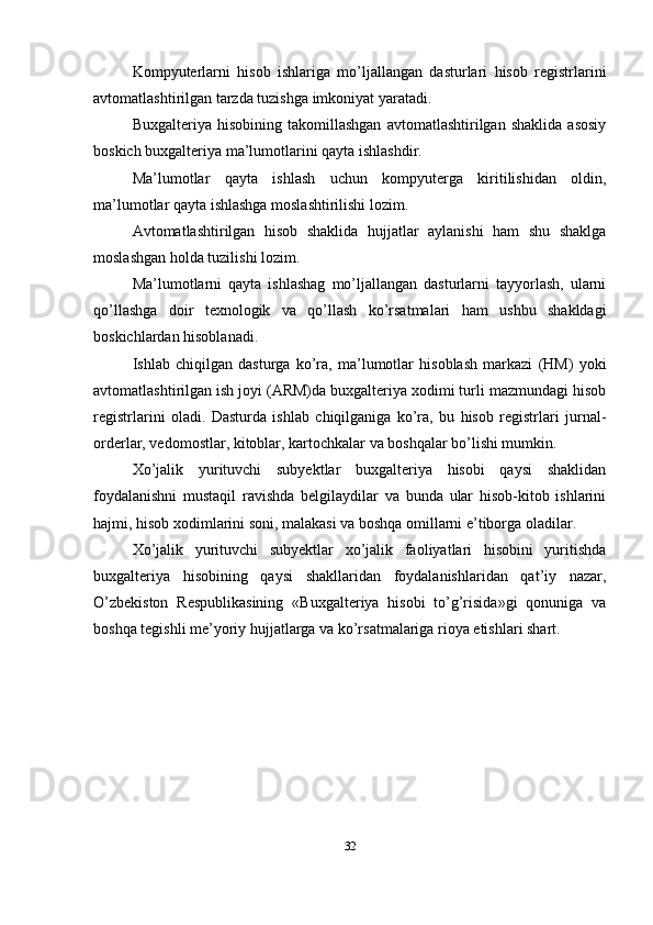 Kompyuterlarni   hisob   ishlariga   mo’ljallangan   dasturlari   hisob   registrlarini
avtomatlashtirilgan tarzda tuzishga imkoniyat yaratadi. 
Buxgalteriya   hisobining   takomillashgan   avtomatlashtirilgan   shaklida   asosiy
boskich buxgalteriya ma’lumotlarini qayta ishlashdir. 
Ma’lumotlar   qayta   ishlash   uchun   kompyuterga   kiritilishidan   oldin,
ma’lumotlar qayta ishlashga moslashtirilishi lozim. 
Avtomatlashtirilgan   hisob   shaklida   hujjatlar   aylanishi   ham   shu   shaklga
moslashgan holda tuzilishi lozim. 
Ma’lumotlarni   qayta   ishlashag   mo’ljallangan   dasturlarni   tayyorlash,   ularni
qo’llashga   doir   texnologik   va   qo’llash   ko’rsatmalari   ham   ushbu   shakldagi
boskichlardan hisoblanadi. 
Ishlab   chiqilgan   dasturga   ko’ra,   ma’lumotlar   hisoblash   markazi   (HM)   yoki
avtomatlashtirilgan ish joyi (ARM)da buxgalteriya xodimi turli mazmundagi hisob
registrlarini   oladi.   Dasturda   ishlab   chiqilganiga   ko’ra,   bu   hisob   registrlari   jurnal-
orderlar, vedomostlar, kitoblar, kartochkalar va boshqalar bo’lishi mumkin. 
Xo’jalik   yurituvchi   subyektlar   buxgalteriya   hisobi   qaysi   shaklidan
foydalanishni   mustaqil   ravishda   belgilaydilar   va   bunda   ular   hisob-kitob   ishlarini
hajmi, hisob xodimlarini soni, malakasi va boshqa omillarni e’tiborga oladilar. 
Xo’jalik   yurituvchi   subyektlar   xo’jalik   faoliyatlari   hisobini   yuritishda
buxgalteriya   hisobining   qaysi   shakllaridan   foydalanishlaridan   qat’iy   nazar,
O’zbekiston   Respublikasining   «Buxgalteriya   hisobi   to’g’risida»gi   qonuniga   va
boshqa tegishli me’yoriy hujjatlarga va ko’rsatmalariga rioya etishlari shart.
32 