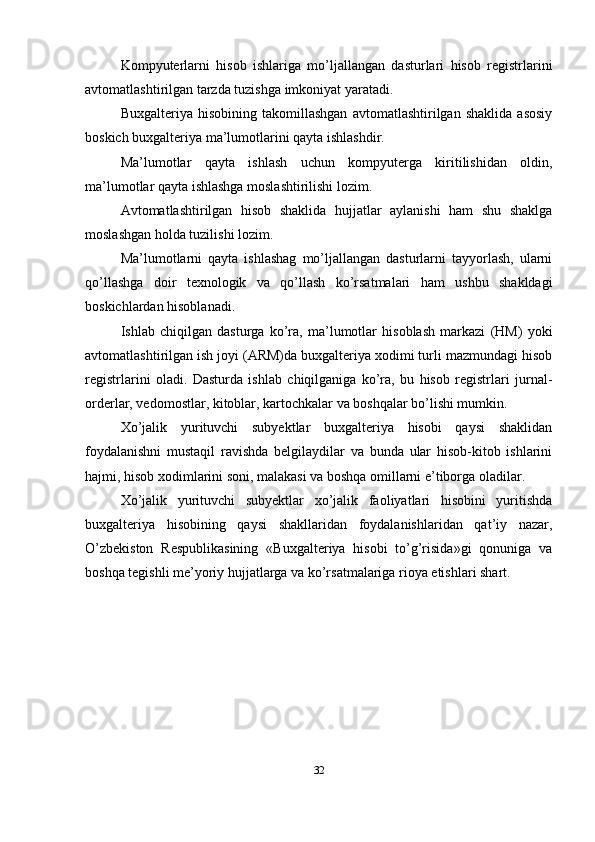 Kompyuterlarni   hisob   ishlariga   mo’ljallangan   dasturlari   hisob   registrlarini
avtomatlashtirilgan tarzda tuzishga imkoniyat yaratadi. 
Buxgalteriya   hisobining   takomillashgan   avtomatlashtirilgan   shaklida   asosiy
boskich buxgalteriya ma’lumotlarini qayta ishlashdir. 
Ma’lumotlar   qayta   ishlash   uchun   kompyuterga   kiritilishidan   oldin,
ma’lumotlar qayta ishlashga moslashtirilishi lozim. 
Avtomatlashtirilgan   hisob   shaklida   hujjatlar   aylanishi   ham   shu   shaklga
moslashgan holda tuzilishi lozim. 
Ma’lumotlarni   qayta   ishlashag   mo’ljallangan   dasturlarni   tayyorlash,   ularni
qo’llashga   doir   texnologik   va   qo’llash   ko’rsatmalari   ham   ushbu   shakldagi
boskichlardan hisoblanadi. 
Ishlab   chiqilgan   dasturga   ko’ra,   ma’lumotlar   hisoblash   markazi   (HM)   yoki
avtomatlashtirilgan ish joyi (ARM)da buxgalteriya xodimi turli mazmundagi hisob
registrlarini   oladi.   Dasturda   ishlab   chiqilganiga   ko’ra,   bu   hisob   registrlari   jurnal-
orderlar, vedomostlar, kitoblar, kartochkalar va boshqalar bo’lishi mumkin. 
Xo’jalik   yurituvchi   subyektlar   buxgalteriya   hisobi   qaysi   shaklidan
foydalanishni   mustaqil   ravishda   belgilaydilar   va   bunda   ular   hisob-kitob   ishlarini
hajmi, hisob xodimlarini soni, malakasi va boshqa omillarni e’tiborga oladilar. 
Xo’jalik   yurituvchi   subyektlar   xo’jalik   faoliyatlari   hisobini   yuritishda
buxgalteriya   hisobining   qaysi   shakllaridan   foydalanishlaridan   qat’iy   nazar,
O’zbekiston   Respublikasining   «Buxgalteriya   hisobi   to’g’risida»gi   qonuniga   va
boshqa tegishli me’yoriy hujjatlarga va ko’rsatmalariga rioya etishlari shart.
32