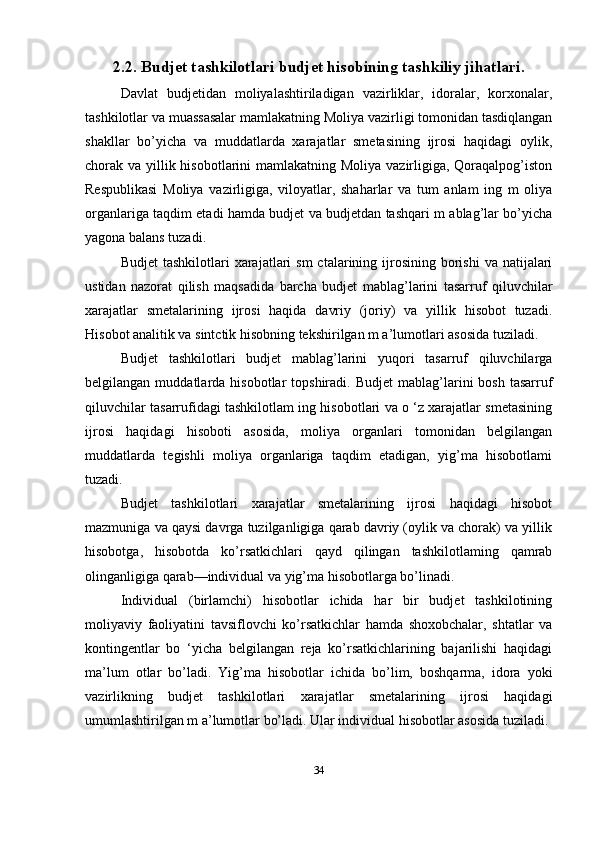 2.2. Budjet tashkilotlari budjet hisobining tashkiliy jihatlari.
Davlat   budjetidan   moliyalashtiriladigan   vazirliklar,   idoralar,   korxonalar,
tashkilotlar va muassasalar mamlakatning Moliya vazirligi tomonidan tasdiqlangan
shakllar   bo’yicha   va   muddatlarda   xarajatlar   smetasining   ijrosi   haqidagi   oylik,
chorak va yillik hisobotlarini mamlakatning Moliya vazirligiga, Qoraqalpog’iston
Respublikasi   Moliya   vazirligiga,   viloyatlar,   shaharlar   va   tum   anlam   ing   m   oliya
organlariga taqdim etadi hamda budjet va budjetdan tashqari m ablag’lar bo’yicha
yagona balans tuzadi.
Budjet   tashkilotlari  xarajatlari  sm  ctalarining ijrosining  borishi   va  natijalari
ustidan   nazorat   qilish   maqsadida   barcha   budjet   mablag’larini   tasarruf   qiluvchilar
xarajatlar   smetalarining   ijrosi   haqida   davriy   (joriy)   va   yillik   hisobot   tuzadi.
Hisobot analitik va sintctik hisobning tekshirilgan m a’lumotlari asosida tuziladi. 
Budjet   tashkilotlari   budjet   mablag’larini   yuqori   tasarruf   qiluvchilarga
belgilangan  muddatlarda  hisobotlar   topshiradi.  Budjet  mablag’larini   bosh  tasarruf
qiluvchilar tasarrufidagi tashkilotlam ing hisobotlari va o ‘z xarajatlar smetasining
ijrosi   haqidagi   hisoboti   asosida,   moliya   organlari   tomonidan   belgilangan
muddatlarda   tegishli   moliya   organlariga   taqdim   etadigan,   yig’ma   hisobotlami
tuzadi.
Budjet   tashkilotlari   xarajatlar   smetalarining   ijrosi   haqidagi   hisobot
mazmuniga va qaysi davrga tuzilganligiga qarab davriy (oylik va chorak) va yillik
hisobotga,   hisobotda   ko’rsatkichlari   qayd   qilingan   tashkilotlaming   qamrab
olinganligiga qarab—individual va yig’ma hisobotlarga bo’linadi. 
Individual   (birlamchi)   hisobotlar   ichida   har   bir   budjet   tashkilotining
moliyaviy   faoliyatini   tavsiflovchi   ko’rsatkichlar   hamda   shoxobchalar,   shtatlar   va
kontingentlar   bo   ‘yicha   belgilangan   reja   ko’rsatkichlarining   bajarilishi   haqidagi
ma’lum   otlar   bo’ladi.   Yig’ma   hisobotlar   ichida   bo’lim,   boshqarma,   idora   yoki
vazirlikning   budjet   tashkilotlari   xarajatlar   smetalarining   ijrosi   haqidagi
umumlashtirilgan m a’lumotlar bo’ladi. Ular individual hisobotlar asosida tuziladi.
34 