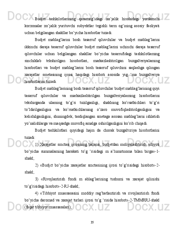 Budjet   tashkilotlarining   qaramog’idagi   xo’jalik   hisobidagi   yordamchi
korxonalar   xo’jalik   yurituvchi   subyektlar   tegishli   tarm   og’ining   asosiy   faoliyati
uchun belgilangan shakllar bo’yicha hisobotlar tuzadi. 
Budjet   mablag’larini   bosh   tasarruf   qiluvchilar   va   budjet   mablag’larini
ikkinchi   daraja   tasarruf   qiluvchilar   budjet   mablag’larini   uchinchi   daraja   tasarruf
qiluvchilar   uchun   belgilangan   shakllar   bo’yicha   tasarrufidagi   tashkilotlaming
sinchiklab   tekshirilgan   hisobotlari,   markazlashtirilgan   buxgalteriyalaming
hisobotlari   va   budjet   mablag’larini   bosh   tasarruf   qiluvchini   saqlashga   qilingan
xarajatlar   smetasining   ijrosi   haqidagi   hisoboti   asosida   yig   ‘ma   buxgalteriya
hisobotlarini tuzadi. 
Budjet mablag’larining bosh tasarruf qiluvchilar budjet mablag’larining quyi
tasarruf   qiluvchilar   va   markazlashtirilgan   buxgalteriyalaming   hisobotlarini
tekshirganda   ulaming   to’g’ri   tuzilganligi,   shaklning   ko’rsatkichlari   to’g’ri
to’ldirilganligini   va   ko’rsatkichlarning   o’zaro   muvofiqlashtirilganligini   va
kelishilganligini,   shuningdek,   tasdiqlangan   smetaga   asosan   mablag’larni   ishlatish
yo’nalishlarga va maqsadga muvofiq amalga oshirilganligini ko’rib chiqadi.
Budjet   tashkilotlari   quyidagi   hajm   da   chorak   buxgaltcriya   hisobotlarini
tuzadi: 
1)   Xarajatlar   smctasi   ijrosining   balansi,   budjetdan   moliyalashtirish   schyoti
bo’yicha   summalaming   harakati   to’g   ‘risidagi   m   a’lumotnoma   bilan   birga»-1-
shakl; 
2)   «Budjct   bo’yicha   xarajatlar   smctasining   ijrosi   to’g’risidagi   hisobot»-2-
shakl; 
3)   «Rivojlantirish   fondi   m   ablag’larining   tushumi   va   xarajat   qilinishi
to’g’risidagi hisobot»-2-RJ-shakl; 
4)   «Tibbiyot   muassasasini   moddiy   rag’batlantirish   va   rivojlantirish   fondi
bo’yicha   daromad   va   xarajat   turlari   ijrosi   to’g   ‘risida   hisobot»-2-TMMRRJ-shakl
(faqat tibbiyot muassasalari); 
35 