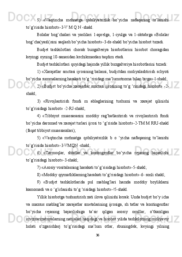 5)   «Vaqtincha   mehnatga   qobiliyatsizlik   bo’yicha   nafaqaning   to’lanishi
to’g’risida hisobot»-3-V M Q N -shakl. 
Bolalar   bog’chalari   va   yaslilari   1-aprelga,   1-iyulga   va   1-oktabrga   «Bolalar
bog’cha(yasli)sini saqlash bo’yicha hisobot»-3-ds-shakl bo’yicha hisobot tuzadi. 
Budjet   tashkilotlari   chorak   buxgalteriya   hisobotlarini   hisobot   choragidan
keyingi oyning 10-sanasidan kechikmasdan taqdim etadi.
Budjet tashkilotlari quyidagi hajmda yillik buxgalteriya hisobotlarini tuzadi: 
1) «Xarajatlar smctasi  ijrosining balansi, budjctdan moliyalashtirish schyoti
bo’yicha summalaming harakati to’g ‘risidagi ma’lumotnoma bilan birga»-l-shakl; 
2)  «Budjet   bo’yicha   xarajatlar  smctasi  ijrosining  to’g  ‘risidagi  hisobot»  -2-
shakl; 
3)   «Rivojlantirish   fondi   m   ablaglarining   tushumi   va   xarajat   qilinishi
to’g’risidagi hisobot» -2-RJ-shakl; 
4)   «Tibbiyot   muassasasini   moddiy   rag’batlantirish   va   rivojlantirish   fondi
bo’yicha daromad va xarajat turlari ijrosi to ‘g’risida hisobot»-2-TM M RRJ-shakl
(faqat tibbiyot muassasalari); 
5)   «Vaqtincha   mehnatga   qobiliyatsizlik   b   o   ‘yicha   nafaqaning   to’lanishi
to’g’risida hisobot»-3-VMQN -shakl; 
6)   «Tarmoqlar,   shtatlar   va   kontingentlar   bo’yicha   rejaning   bajarilishi
to’g’risidagi hisobot»-3-shakl; 
7) «Asosiy vositalaming harakati to’g’risidagi hisobot»-5-shakl; 
8) «Moddiy qiymatliklaming harakati to’g’risidagi hisobot»-6- sonli shakl; 
9)   «Budjet   tashkilotlarida   pul   mablag’lari   hamda   moddiy   boyliklarni
kamomadi va o ‘g’irlanishi to’g ‘risidagi hisobot»-!5-shakl.
Yillik hisobotga tushuntirish xati ilova qilinishi kerak. Unda budjet bo’y icha
va   maxsus   mablag’lar   xarajatlar   smetalarining   ijrosiga,   sh   tatlar   va   kontingentlar
bo’yicha   rejaning   bajarilishiga   ta’sir   qilgan   asosiy   omillar,   o’tkazilgan
invcntarizatsiyalarning natijalari haqidagi va hisobot yilida tashkilotning moliyaviy
holati   o’zgarishlarj   to’g’risidagi   ma’lum   otlar,   sbuningdek,   keyingi   yilning
36