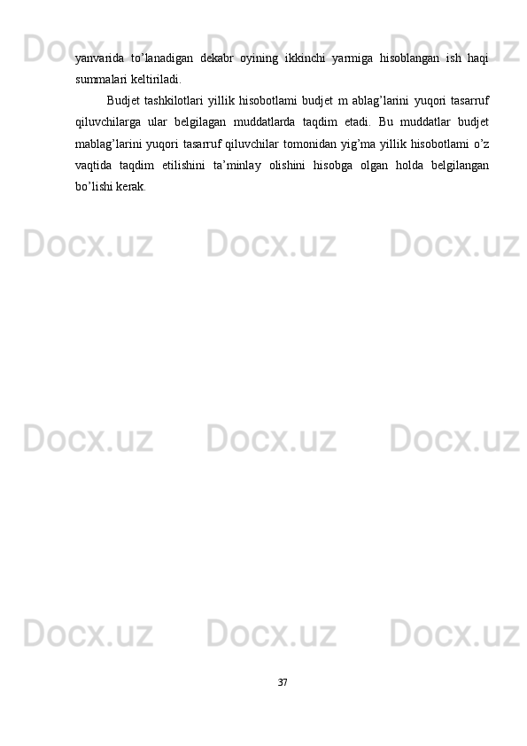 yanvarida   to’lanadigan   dekabr   oyining   ikkinchi   yarmiga   hisoblangan   ish   haqi
summalari keltiriladi.
Budjet   tashkilotlari   yillik   hisobotlami   budjet   m   ablag’larini   yuqori   tasarruf
qiluvchilarga   ular   belgilagan   muddatlarda   taqdim   etadi.   Bu   muddatlar   budjet
mablag’larini  yuqori  tasarruf  qiluvchilar  tomonidan  yig’ma yillik hisobotlami  o’z
vaqtida   taqdim   etilishini   ta’minlay   olishini   hisobga   olgan   holda   belgilangan
bo’lishi kerak.
37 