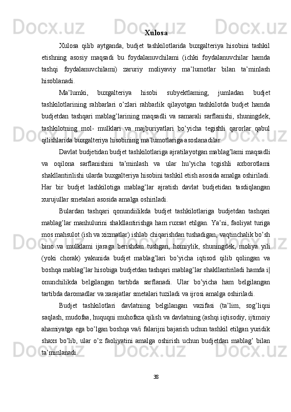 Xulosa
Xulosa   qilib   aytganda,   budjet   tashkilotlarida   buxgalteriya   hisobini   tashkil
etishning   asosiy   maqsadi   bu   foydalanuvchilami   (ichki   foydalanuvchilar   hamda
tashqi   foydalanuvchilami)   zaruriy   moliyaviy   ma’lumotlar   bilan   ta’minlash
hisoblanadi.
Ma’lumki,   buxgalteriya   hisobi   subyektlaming,   jumladan   budjet
tashkilotlarining   rahbarlari   o’zlari   rahbarlik   qilayotgan   tashkilotda   budjet   hamda
budjetdan   tashqari   mablag’larining   maqsadli   va   samarali   sarflanishi,   shuningdek,
tashkilotning   mol-   mulklari   va   majburiyatlari   bo’yicha   tegishli   qarorlar   qabul
qilishlarida buxgalteriya hisobining ma’lumotlariga asoslanadilar.
Davlat budjetidan budjet tashkilotlariga ajratilayotgan mablag’lami maqsadli
va   oqilona   sarflanishini   ta’minlash   va   ular   hu’yicha   tcgishli   axborotlami
shakllantirilishi ularda buxgalteriya hisobini tashkil etish asosida amalga oshiriladi.
Har   bir   budjet   lashkilotiga   mablag’lar   ajratish   davlat   budjetidan   tasdiqlangan
xurujullar smetalari asosida amalga oshiriladi. 
Bulardan   tashqari   qonundiilikda   budjet   tashkilotlariga   budjetdan   tashqari
mablag’lar  manhulurini  shakllantirishga ham  ruxsat  etilgan.  Ya’ni, faoliyat  turiga
mos mahsulot (ish va xizmatlar) ishlab chiqarishdan tushadigan, vaqtinchalik bo’sh
bino   va   mulklami   ijaraga   berishdan   tushgan,   homiylik,   shuningdek,   moliya   yili
(yoki   chorak)   yakunida   budjet   mablag’lari   bo’yicha   iqtisod   qilib   qolingan   va
boshqa mablag’lar hisobiga budjetdan tashqari mablag’lar shakllantiriladi hamda i|
onunchilikda   belgilangan   tartibda   sarflanadi.   Ular   bo’yicha   ham   belgilangan
tartibda daromadlar va xarajatlar smetalari tuziladi va ijrosi amalga oshiriladi.
Budjet   tashkilotlari   davlatning   belgilangan   vazifasi   (ta’lim,   sog’liqni
saqlash, mudofaa, huquqni muhofaza qilish va davlatning (ashqi iqtisodiy, ijtimoiy
ahamiyatga ega bo’lgan boshqa va/i falarijni bajarish uchun tashkil etilgan yuridik
shaxs   bo’lib,   ular   o’z   faoliyatini   amalga   oshirish   uchun   budjetdan   mablag’   bilan
ta’minlanadi.
38