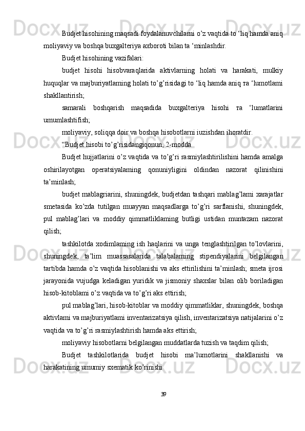 Budjet hisohining maqsadi foydalanuvchilarni о’z vaqtida to ‘liq hamda aniq
moliyaviy va boshqa buxgalteriya axboroti bilan ta ‘minlashdir.
Budjet hisohining vazifalari:
budjet   hisohi   hisobvaraqlarida   aktivlarning   holati   va   harakati,   mulkiy
huquqlar va majburiyatlaming holati to’g’risidagi to ‘liq hamda aniq та ‘lumotlami
shakllantirish;
samarali   boshqarish   maqsadida   buxgalteriya   hisohi   та   ‘lumatlarini
umumlashtifish;
moliyaviy, soliqqa doir va boshqa hisobotlarni iuzishdan ihoratdir.
“Budjet hisobi to’g’risidangiqonun, 2-modda
Budjet hujjatlarini o’z vaqtida va to’g’ri rasmiylashtirilishini hamda amalga
oshirilayotgan   operatsiyalaming   qonuniyligini   oldindan   nazorat   qilinishini
ta’minlash;
budjet mablagriarini, shuningdek, budjetdan tashqari mablag’lami xarajatlar
smetasida   ko’zda   tutilgan   muayyan   maqsadlarga   to’g’ri   sarflanishi,   shuningdek,
pul   mablag’lari   va   moddiy   qimmatliklaming   butligi   ustidan   muntazam   nazorat
qilish;
tashkilotda   xodimlaming   ish   haqlarini   va   unga   tenglashtirilgan   to’lovlarini,
shuningdek,   ta’lim   muassasalarida   talabalaming   stipendiyalarini   belgilangan
tartibda hamda o’z vaqtida hisoblanishi va aks ettirilishini ta’minlash; smeta ijrosi
jarayonida   vujudga   keladigan   yuridik   va   jismoniy   shaxslar   bilan   olib   boriladigan
hisob-kitoblami o’z vaqtida va to’g’ri aks ettirish;
pul mablag’lari, hisob-kitoblar va moddiy qimmatliklar, shuningdek, boshqa
aktivlami va majburiyatlami inventarizatsiya qilish, inventarizatsiya natijalarini o’z
vaqtida va to’g’ri rasmiylashtirish hamda aks ettirish;
moliyaviy hisobotlarni belgilangan muddatlarda tuzish va taqdim qilish;
Budjet   tashkilotlarida   budjet   hisobi   ma’lumotlarini   shakllanishi   va
harakatining umumiy sxematik ko’rinishi
39