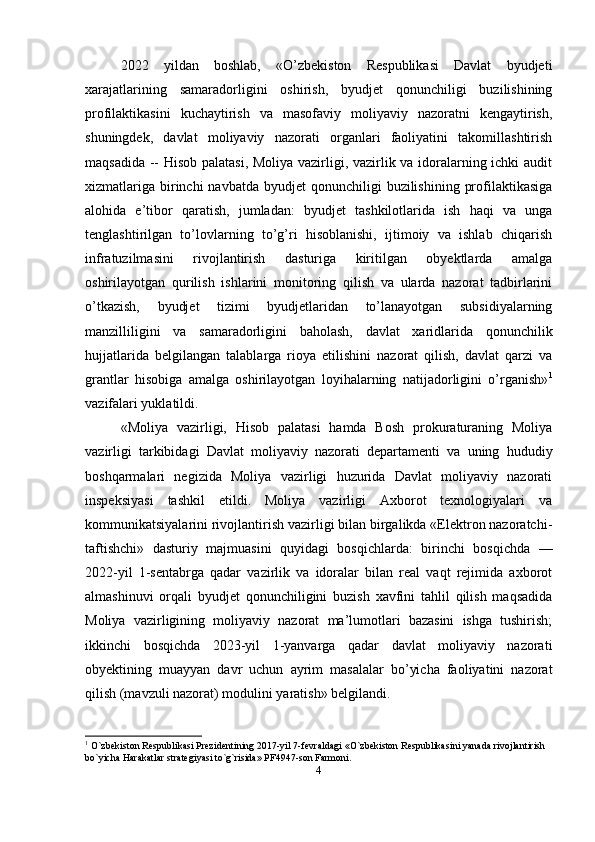 2022   yildan   boshlab,   «O’zbekiston   Respublikasi   Davlat   byudjeti
xarajatlarining   samaradorligini   oshirish,   byudjet   qonunchiligi   buzilishining
profilaktikasini   kuchaytirish   va   masofaviy   moliyaviy   nazoratni   kengaytirish,
shuningdek,   davlat   moliyaviy   nazorati   organlari   faoliyatini   takomillashtirish
maqsadida -- Hisob palatasi, Moliya vazirligi, vazirlik va idoralarning ichki audit
xizmatlariga  birinchi  navbatda  byudjet   qonunchiligi   buzilishining  profilaktikasiga
alohida   e’tibor   qaratish,   jumladan:   byudjet   tashkilotlarida   ish   haqi   va   unga
tenglashtirilgan   to’lovlarning   to’g’ri   hisoblanishi,   ijtimoiy   va   ishlab   chiqarish
infratuzilmasini   rivojlantirish   dasturiga   kiritilgan   obyektlarda   amalga
oshirilayotgan   qurilish   ishlarini   monitoring   qilish   va   ularda   nazorat   tadbirlarini
o’tkazish,   byudjet   tizimi   byudjetlaridan   to’lanayotgan   subsidiyalarning
manzilliligini   va   samaradorligini   baholash,   davlat   xaridlarida   qonunchilik
hujjatlarida   belgilangan   talablarga   rioya   etilishini   nazorat   qilish,   davlat   qarzi   va
grantlar   hisobiga   amalga   oshirilayotgan   loyihalarning   natijadorligini   o’rganish» 1
vazifalari yuklatildi.
«Moliya   vazirligi,   Hisob   palatasi   hamda   Bosh   prokuraturaning   Moliya
vazirligi   tarkibidagi   Davlat   moliyaviy   nazorati   departamenti   va   uning   hududiy
boshqarmalari   negizida   Moliya   vazirligi   huzurida   Davlat   moliyaviy   nazorati
inspeksiyasi   tashkil   etildi.   Moliya   vazirligi   Axborot   texnologiyalari   va
kommunikatsiyalarini rivojlantirish vazirligi bilan birgalikda «Elektron nazoratchi-
taftishchi»   dasturiy   majmuasini   quyidagi   bosqichlarda:   birinchi   bosqichda   —
2022-yil   1-sentabrga   qadar   vazirlik   va   idoralar   bilan   real   vaqt   rejimida   axborot
almashinuvi   orqali   byudjet   qonunchiligini   buzish   xavfini   tahlil   qilish   maqsadida
Moliya   vazirligining   moliyaviy   nazorat   ma’lumotlari   bazasini   ishga   tushirish;
ikkinchi   bosqichda   2023-yil   1-yanvarga   qadar   davlat   moliyaviy   nazorati
obyektining   muayyan   davr   uchun   ayrim   masalalar   bo’yicha   faoliyatini   nazorat
qilish (mavzuli nazorat) modulini yaratish» belgilandi.
1
  О `zbekiston Respublikasi Prezidentining 2017-yil 7-fevraldagi «O`zbekiston Respublikasini yanada rivojlantirish 
bo`yicha Harakatlar strategiyasi to`g`risida» PF4947-son Farmoni.
4