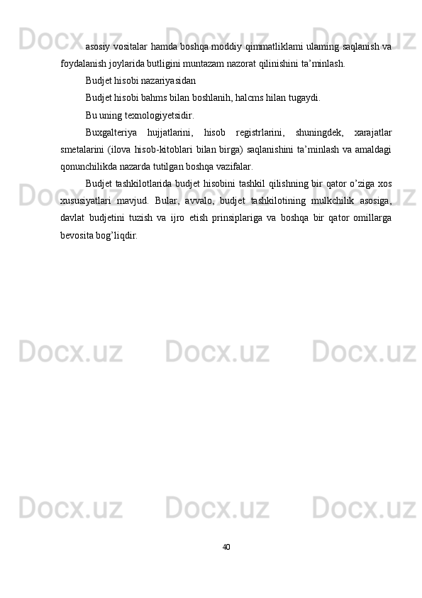 asosiy vositalar hamda boshqa moddiy qimmatliklami ulaming saqlanish va
foydalanish joylarida butligini muntazam nazorat qilinishini ta’minlash.
Budjet hisobi nazariyasidan
Budjet hisobi bahms bilan boshlanih, halcms hilan tugaydi.
Bu uning texnologiyetsidir.
Buxgalteriya   hujjatlarini,   hisob   registrlarini,   shuningdek,   xarajatlar
smetalarini (ilova hisob-kitoblari bilan birga)  saqlanishini  ta’minlash va amaldagi
qonunchilikda nazarda tutilgan boshqa vazifalar.
Budjet tashkilotlarida budjet hisobini  tashkil qilishning bir qator o’ziga xos
xususiyatlari   mavjud.   Bular,   avvalo,   budjet   tashkilotining   mulkchilik   asosiga,
davlat   budjetini   tuzish   va   ijro   etish   prinsiplariga   va   boshqa   bir   qator   omillarga
bevosita bog’liqdir.
40 