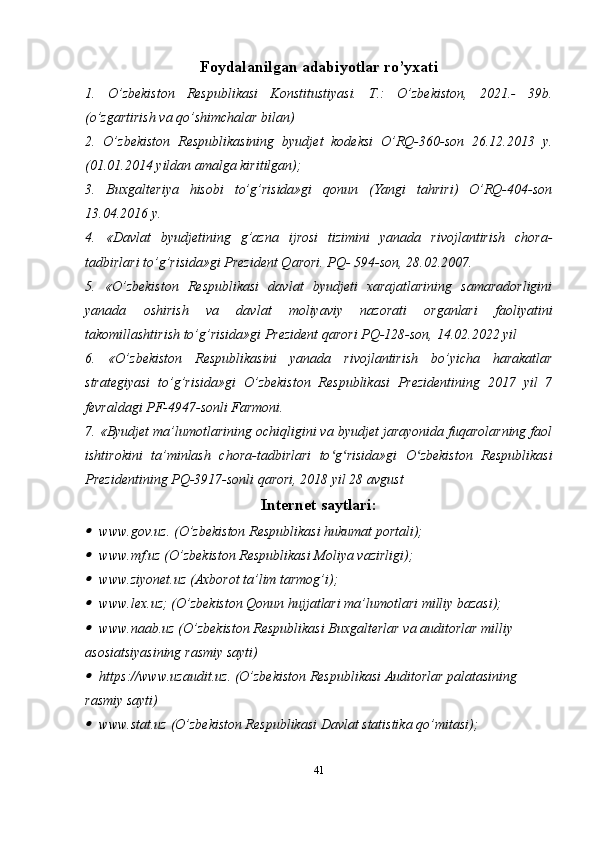 Foydalanilgan adabiyotlar ro’yxati
1.   O’zbekiston   Respublikasi   Konstitustiyasi.   T.:   O’zbekiston,   2021.-   39b.
(o’zgartirish va qo’shimchalar bilan)
2.   O’zbekiston   Respublikasining   byudjet   kodeksi   O’RQ-360-son   26.12.2013   y.
(01.01.2014 yildan amalga kiritilgan);
3.   Buxgalteriya   hisobi   to’g’risida»gi   qonun   (Yangi   tahriri)   O’RQ-404-son
13.04.2016 y.
4.   «Davlat   byudjetining   g’azna   ijrosi   tizimini   yanada   rivojlantirish   chora-
tadbirlari to’g’risida»gi Prezident Qarori. PQ- 594-son, 28.02.2007.
5.   «O’zbekiston   Respublikasi   davlat   byudjeti   xarajatlarining   samaradorligini
yanada   oshirish   va   davlat   moliyaviy   nazorati   organlari   faoliyatini
takomillashtirish to’g’risida»gi Prezident qarori PQ-128-son, 14.02.2022 yil
6.   «O’zbekiston   Respublikasini   yanada   rivojlantirish   bo’yicha   harakatlar
strategiyasi   to’g’risida»gi   O’zbekiston   Respublikasi   Prezidentining   2017   yil   7
fevraldagi PF-4947-sonli Farmoni.
7. «Byudjet ma’lumotlarining ochiqligini va byudjet jarayonida fuqarolarning faol
ishtirokini   ta’minlash   chora-tadbirlari   to g risida»gi   O zbekiston   Respublikasiʻ ʻ ʻ
Prezidentining PQ-3917-sonli qarori, 2018 yil 28 avgust
Internet saytlari:	
www.gov.uz. (O’zbekiston Respublikasi hukumat portali);
www.mf.uz (O’zbekiston Respublikasi Moliya vazirligi);
www.ziyonet.uz (Axborot ta’lim tarmog’i);
www.lex.uz; (O’zbekiston Qonun hujjatlari ma’lumotlari milliy bazasi); 
www.naab.uz (O’zbekiston Respublikasi Buxgalterlar va auditorlar milliy 
asosiatsiyasining rasmiy sayti)
https://www.uzaudit.uz. (O’zbekiston Respublikasi Auditorlar palatasining 
rasmiy sayti)
www.stat.uz (O’zbekiston Respublikasi Davlat statistika qo’mitasi); 
41