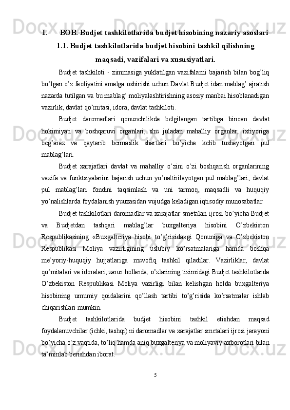 I. BOB. Budjet tashkilotlarida budjet hisobining nazariy asoslari
1.1. Budjet tashkilotlarida budjet hisobini tashkil qilishning
maqsadi, vazifalari va xususiyatlari.
Budjet   tashkiloti   -   zimmasiga   yuklatilgan   vazifalarni   bajarish   bilan   bog’liq
bo’lgan o’z faoliyatini amalga oshirishi uchun Davlat Budjet idan mablag’ ajratish
nazarda tutilgan va bu mablag’ moliyalashtirishning asosiy manbai hisoblanadigan
vazirlik, davlat qo’mitasi, idora, davlat tashkiloti. 
Budjet   daromadlari   qonunchilikda   belgilangan   tartibga   binoan   davlat
hokimiyati   va   boshqaruvi   organlari,   shu   juladan   mahalliy   organlar,   ixtiyoriga
beg’araz   va   qaytarib   bermaslik   shartlari   bo’yicha   kelib   tushayotgan   pul
mablag’lari. 
Budjet   xarajatlari   davlat   va   mahalliy   o’zini   o’zi   boshqarish   organlarining
vazifa va funktsiyalarini  bajarish  uchun yo’naltirilayotgan pul  mablag’lari;  davlat
pul   mablag’lari   fondini   taqsimlash   va   uni   tarmoq,   maqsadli   va   huquqiy
yo’nalishlarda foydalanish yuuzasidan vujudga keladigan iqtisodiy munosabatlar.
Budjet tashkilotlari daromadlar va xarajatlar smetalari ijrosi bo’yicha Budjet
va   Budjetdan   tashqari   mablag’lar   buxgalteriya   hisobini   O’zbekiston
Respublikasining   «Buxgalteriya   hisobi   to’g’risida»gi   Qonuniga   va   O’zbekiston
Respublikasi   Moliya   vazirligining   uslubiy   ko’rsatmalariga   hamda   boshqa
me’yoriy-huquqiy   hujjatlariga   muvofiq   tashkil   qiladilar.   Vazirliklar,   davlat
qo’mitalari va idoralari, zarur hollarda, o’zlarining tizimidagi Budjet tashkilotlarda
O’zbekiston   Respublikasi   Moliya   vazirligi   bilan   kelishgan   holda   buxgalteriya
hisobining   umumiy   qoidalarini   qo’llash   tartibi   to’g’risida   ko’rsatmalar   ishlab
chiqarishlari mumkin. 
Budjet   tashkilotlarida   budjet   hisobini   tashkil   etishdan   maqsad
foydalanuvchilar (ichki, tashqi) ni daromadlar va xarajatlar smetalari ijrosi jarayoni
bo’yicha o’z vaqtida, to’liq hamda aniq buxgalteriya va moliyaviy axborotlari bilan
ta’minlab berishdan iborat. 
5 