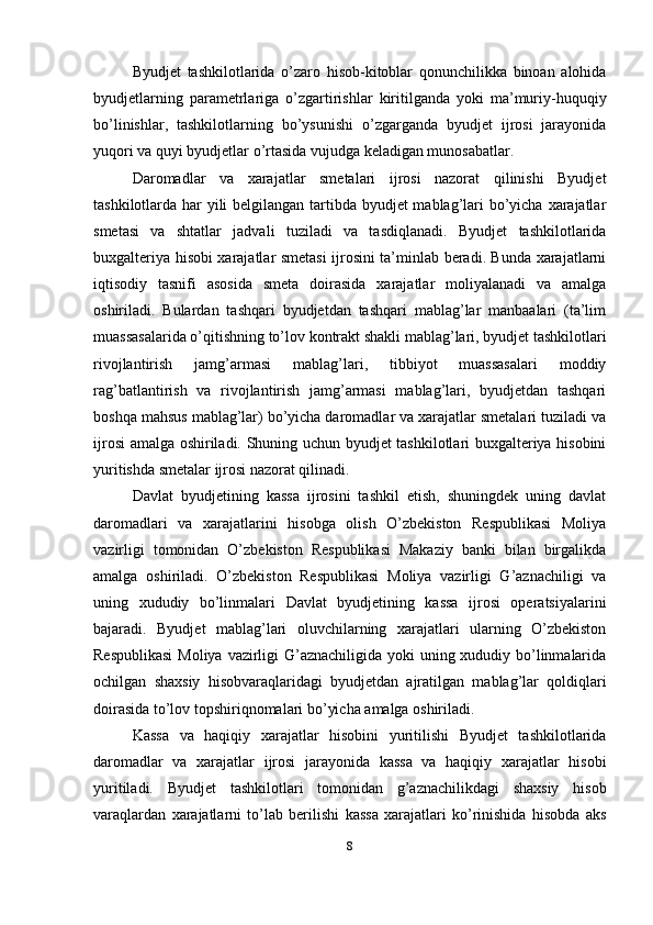 Byudjet   tashkilotlarida   o’zaro   hisob-kitoblar   qonunchilikka   binoan   alohida
byudjetlarning   parametrlariga   o’zgartirishlar   kiritilganda   yoki   ma’muriy-huquqiy
bo’linishlar,   tashkilotlarning   bo’ysunishi   o’zgarganda   byudjet   ijrosi   jarayonida
yuqori va quyi byudjetlar o’rtasida vujudga keladigan munosabatlar.
Daromadlar   va   xarajatlar   smetalari   ijrosi   nazorat   qilinishi   Byudjet
tashkilotlarda har yili  belgilangan tartibda byudjet  mablag’lari bo’yicha xarajatlar
smetasi   va   shtatlar   jadvali   tuziladi   va   tasdiqlanadi.   Byudjet   tashkilotlarida
buxgalteriya hisobi xarajatlar smetasi ijrosini ta’minlab beradi. Bunda xarajatlarni
iqtisodiy   tasnifi   asosida   smeta   doirasida   xarajatlar   moliyalanadi   va   amalga
oshiriladi.   Bulardan   tashqari   byudjetdan   tashqari   mablag’lar   manbaalari   (ta’lim
muassasalarida o’qitishning to’lov kontrakt shakli mablag’lari, byudjet tashkilotlari
rivojlantirish   jamg’armasi   mablag’lari,   tibbiyot   muassasalari   moddiy
rag’batlantirish   va   rivojlantirish   jamg’armasi   mablag’lari,   byudjetdan   tashqari
boshqa mahsus mablag’lar) bo’yicha daromadlar va xarajatlar smetalari tuziladi va
ijrosi amalga oshiriladi. Shuning uchun byudjet tashkilotlari buxgalteriya hisobini
yuritishda smetalar ijrosi nazorat qilinadi.
Davlat   byudjetining   kassa   ijrosini   tashkil   etish,   shuningdek   uning   davlat
daromadlari   va   xarajatlarini   hisobga   olish   O’zbekiston   Respublikasi   Moliya
vazirligi   tomonidan   O’zbekiston   Respublikasi   Makaziy   banki   bilan   birgalikda
amalga   oshiriladi.   O’zbekiston   Respublikasi   Moliya   vazirligi   G’aznachiligi   va
uning   xududiy   bo’linmalari   Davlat   byudjetining   kassa   ijrosi   operatsiyalarini
bajaradi.   Byudjet   mablag’lari   oluvchilarning   xarajatlari   ularning   O’zbekiston
Respublikasi  Moliya vazirligi  G’aznachiligida yoki  uning xududiy bo’linmalarida
ochilgan   shaxsiy   hisobvaraqlaridagi   byudjetdan   ajratilgan   mablag’lar   qoldiqlari
doirasida to’lov topshiriqnomalari bo’yicha amalga oshiriladi. 
Kassa   va   haqiqiy   xarajatlar   hisobini   yuritilishi   Byudjet   tashkilotlarida
daromadlar   va   xarajatlar   ijrosi   jarayonida   kassa   va   haqiqiy   xarajatlar   hisobi
yuritiladi.   Byudjet   tashkilotlari   tomonidan   g’aznachilikdagi   shaxsiy   hisob
varaqlardan   xarajatlarni   to’lab   berilishi   kassa   xarajatlari   ko’rinishida   hisobda   aks
8