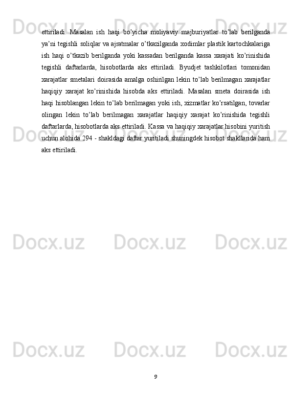 ettiriladi.   Masalan   ish   haqi   bo’yicha   moliyaviy   majburiyatlar   to’lab   berilganda
ya’ni tegishli soliqlar va ajratmalar o’tkazilganda xodimlar plastik kartochkalariga
ish   haqi   o’tkazib   berilganda   yoki   kassadan   berilganda   kassa   xarajati   ko’rinishida
tegishli   daftarlarda,   hisobotlarda   aks   ettiriladi.   Byudjet   tashkilotlari   tomonidan
xarajatlar  smetalari  doirasida  amalga oshirilgan lekin to’lab berilmagan  xarajatlar
haqiqiy   xarajat   ko’rinishida   hisobda   aks   ettiriladi.   Masalan   smeta   doirasida   ish
haqi hisoblangan lekin to’lab berilmagan yoki ish, xizmatlar ko’rsatilgan, tovarlar
olingan   lekin   to’lab   berilmagan   xarajatlar   haqiqiy   xarajat   ko’rinishida   tegishli
daftarlarda, hisobotlarda aks ettiriladi. Kassa va haqiqiy xarajatlar hisobini yuritish
uchun alohida 294 - shakldagi daftar yuritiladi shuningdek hisobot shakllarida ham
aks ettiriladi.
 
9 