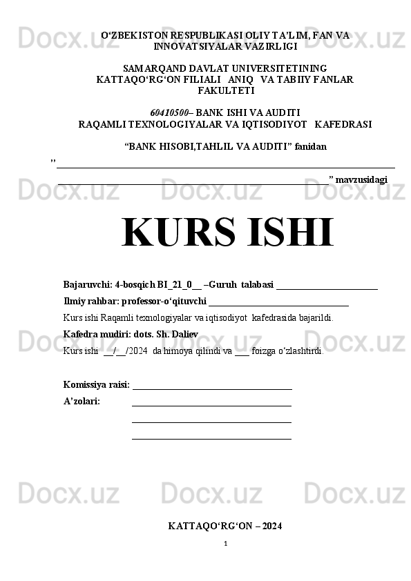 O‘ZBEKISTON RESPUBLIKASI OLIY TA’LIM, FAN VA 
INNOVATSIYALAR VAZIRLIGI
SAMARQAND  DAVLAT UNIVERSITETINING
KATTAQO‘RG‘ON FILIALI    ANIQ   VA TABIIY FANLAR 
 FAKULTETI
60410500 – BANK ISHI VA AUDITI
RAQAMLI TEXNOLOGIYALAR VA IQTISODIYOT   KAFEDRASI
“ BANK HISOBI,TAHLIL VA AUDITI ”  fanidan
’’______________________________________________________________________
________________________________________________________” mavzusidagi
KURS ISHI
Bajaruvchi: 4-bosqich BI_21_0__ –Guruh  talabasi _____________________
Ilmiy rahbar: professor-o‘qituvchi _____________________________ 
Kurs ishi Raqamli texnologiyalar va iqtisodiyot  kafedrasida bajarildi.
Kafedra mudiri: dots. Sh. Daliev
Kurs ishi  __/__/2024   da himoya qilindi va ___ foizga o‘zlashtirdi.
Komissiya raisi: _________________________________
A’zolari: _________________________________
_________________________________
_________________________________
                                             
KATTAQO‘RG‘ON – 202 4
1 