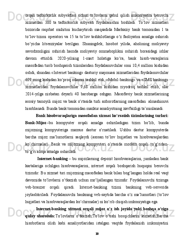 orqali   tadbirkorlik   subyektlari   uchun   to lovlarni   qabul   qilish   imkoniyatini   beruvchiʻ
xizmatdan   380   ta   tadbirkorlik   subyekti   foydalanishni   boshladi.   To lov   xizmatlari	
ʻ
bozorida   raqobat   muhitini   kuchaytirish   maqsadida   Markaziy   bank   tomonidan   1   ta
to lov tizimi  operatori  va 15 ta  to lov tashkilotlariga o z faoliyatini  amalga  oshirish	
ʻ ʻ ʻ
bo yicha   litsenziyalar   berilgan.   Shuningdek,   hisobot   yilida,   aholining   moliyaviy
ʻ
savodxonligini   oshirish   hamda   moliyaviy   ommaboplikni   oshirish   borasidagi   ishlar
davom   ettirildi.   2020-yilning   1-mart   holatiga   ko ra,   bank   hisob-varaqlarini	
ʻ
masofadan turib boshqarish tizimlaridan foydalanuvchilar soni 10,4 million kishidan
oshdi, shundan «Internet banking» dasturiy majmuasi xizmatlaridan foydalanuvchilar
699 ming kishidan ko proq odamni tashkil etdi, «Mobil-banking» va «SMS banking»	
ʻ
xizmatlaridan   foydalanuvchilar   9,68   million   kishidan   ziyodroq   tashkil   etilib,   ular
2014-yilga   nisbatan   deyarli   40   barobarga   oshgan.   Masofaviy   bank   xizmatlarining
asosiy tamoyili mijoz va bank o‘rtasida turli axborotlarning masofadan     almashinuvi
hisoblanadi. Bunda bank tomonidan mazkur amaliyotning xavfsizligi ta’minlanadi.
Bank hisobvaraqlariga masofadan xizmat ko‘rsatish tizimlarining turlari:
Bank-Mijoz –bu   kompyuter   orqali   amalga   oshiriladigan   tizim   bo‘lib,   bunda
mijozning   kompyuteriga   maxsus   dastur   o‘rnatiladi.   Ushbu   dastur   kompyuterda
barcha   mijoz   ma’lumotlarni   saqlaydi   (asosan   to‘lov   hujjatlari   va   hisobvaraqlardan
ko‘chirmalar).   Bank   va   mijozning   kompyuteri   o‘rtasida   modem   orqali   to‘g‘ridan-
to‘g‘ri aloqa amalga oshiriladi.
  Internet-banking   – bu mijozlarning depozit hisobvaraqlarini, jumladan bank
kartalariga   ochilgan   hisobvaraqlarini,   internet   orqali   boshqarish   huquqini   beruvchi
tizimdir. Bu xizmat turi mijozning masofadan bank bilan bog‘langan holda real vaqt
davomida to‘lovlarni o‘tkazish uchun mo‘ljallangan tizimdir. Foydalanuvchi tizimga
veb-brauzer   orqali   qiradi.   Internet-banking   tizimi   bankning   veb-serverida
joylashtiriladi. Foydalanuvchi  bankning veb-saytida barcha o‘z ma’lumotlari  (to‘lov
hujjatlari va hisobvaraqlardan ko‘chirmalar) ni ko‘rib chiqish imkoniyatiga ega.
Internet-banking   xizmati   orqali   mijoz   o‘z   ish   joyida   yoki   boshqa   o‘ziga
qulay   sharoitda: To‘lovlarni   o‘tkazish;To‘lov   o‘tishi   bosqichlarini   kuzatish;Barcha
hisobotlarni   olish   kabi   amaliyotlaridan   istalgan   vaqtda   foydalanish   imkoniyatini
10