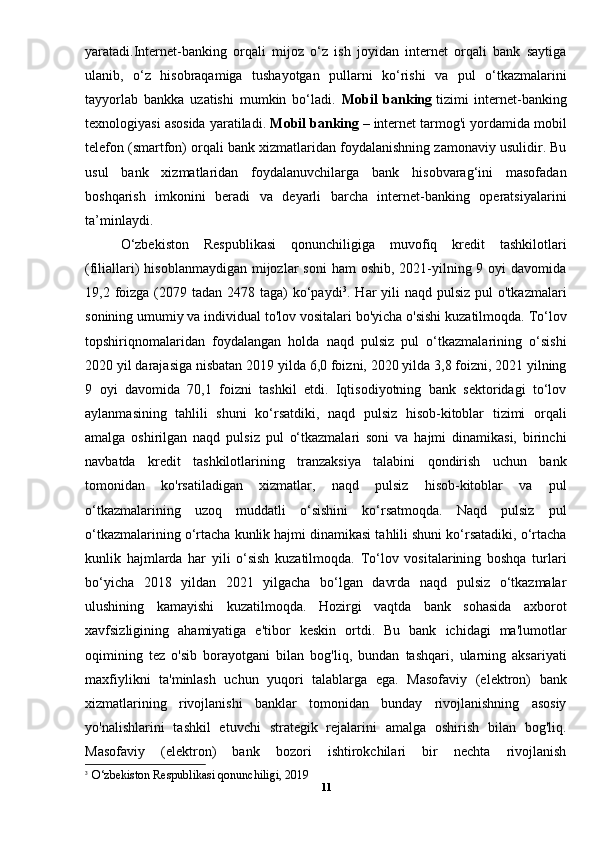 yaratadi.Internet-banking   orqali   mijoz   o‘z   ish   joyidan   internet   orqali   bank   saytiga
ulanib,   o‘z   hisobraqamiga   tushayotgan   pullarni   ko‘rishi   va   pul   o‘tkazmalarini
tayyorlab   bankka   uzatishi   mumkin   bo‘ladi.   Mobil   banking   tizimi   internet-banking
texnologiyasi asosida yaratiladi.  Mobil banking   – internet tarmog'i yordamida mobil
telefon (smartfon) orqali bank xizmatlaridan foydalanishning zamonaviy usulidir. Bu
usul   bank   xizmatlaridan   foydalanuvchilarga   bank   hisobvarag‘ini   masofadan
boshqarish   imkonini   beradi   va   deyarli   barcha   internet-banking   operatsiyalarini
ta’minlaydi.
O‘zbekiston   Respublikasi   qonunchiligiga   muvofiq   kredit   tashkilotlari
(filiallari)  hisoblanmaydigan  mijozlar  soni  ham  oshib, 2021-yilning 9 oyi  davomida
19,2 foizga  (2079 tadan 2478 taga)  ko‘paydi 3
. Har  yili  naqd  pulsiz  pul  o'tkazmalari
sonining umumiy va individual to'lov vositalari bo'yicha o'sishi kuzatilmoqda. To‘lov
topshiriqnomalaridan   foydalangan   holda   naqd   pulsiz   pul   o‘tkazmalarining   o‘sishi
2020 yil darajasiga nisbatan 2019 yilda 6,0 foizni, 2020 yilda 3,8 foizni, 2021 yilning
9   oyi   davomida   70,1   foizni   tashkil   etdi.   Iqtisodiyotning   bank   sektoridagi   to‘lov
aylanmasining   tahlili   shuni   ko‘rsatdiki,   naqd   pulsiz   hisob-kitoblar   tizimi   orqali
amalga   oshirilgan   naqd   pulsiz   pul   o‘tkazmalari   soni   va   hajmi   dinamikasi,   birinchi
navbatda   kredit   tashkilotlarining   tranzaksiya   talabini   qondirish   uchun   bank
tomonidan   ko'rsatiladigan   xizmatlar,   naqd   pulsiz   hisob-kitoblar   va   pul
o‘tkazmalarining   uzoq   muddatli   o‘sishini   ko‘rsatmoqda.   Naqd   pulsiz   pul
o‘tkazmalarining o‘rtacha kunlik hajmi dinamikasi tahlili shuni ko‘rsatadiki, o‘rtacha
kunlik   hajmlarda   har   yili   o‘sish   kuzatilmoqda.   To‘lov   vositalarining   boshqa   turlari
bo‘yicha   2018   yildan   2021   yilgacha   bo‘lgan   davrda   naqd   pulsiz   o‘tkazmalar
ulushining   kamayishi   kuzatilmoqda.   Hozirgi   vaqtda   bank   sohasida   axborot
xavfsizligining   ahamiyatiga   e'tibor   keskin   ortdi.   Bu   bank   ichidagi   ma'lumotlar
oqimining   tez   o'sib   borayotgani   bilan   bog'liq,   bundan   tashqari,   ularning   aksariyati
maxfiylikni   ta'minlash   uchun   yuqori   talablarga   ega.   Masofaviy   (elektron)   bank
xizmatlarining   rivojlanishi   banklar   tomonidan   bunday   rivojlanishning   asosiy
yo'nalishlarini   tashkil   etuvchi   strategik   rejalarini   amalga   oshirish   bilan   bog'liq.
Masofaviy   (elektron)   bank   bozori   ishtirokchilari   bir   nechta   rivojlanish
3
   O‘zbekiston Respublikasi qonunchiligi, 2019
11