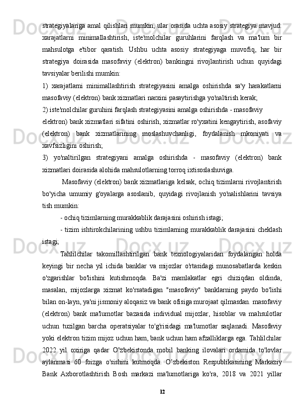 strategiyalariga amal qilishlari mumkin, ular orasida uchta asosiy strategiya mavjud:
xarajatlarni   minimallashtirish,   iste'molchilar   guruhlarini   farqlash   va   ma'lum   bir
mahsulotga   e'tibor   qaratish.   Ushbu   uchta   asosiy   strategiyaga   muvofiq,   har   bir
strategiya   doirasida   masofaviy   (elektron)   bankingni   rivojlantirish   uchun   quyidagi
tavsiyalar berilishi mumkin: 
1)   xarajatlarni   minimallashtirish   strategiyasini   amalga   oshirishda   sa'y   harakatlarni
masofaviy (elektron) bank xizmatlari narxini pasaytirishga yo'naltirish kerak; 
2) iste'molchilar guruhini farqlash strategiyasini amalga oshirishda - masofaviy 
elektron) bank xizmatlari sifatini oshirish, xizmatlar ro'yxatini kengaytirish, asofaviy
(elektron)   bank   xizmatlarining   moslashuvchanligi,   foydalanish   mkoniyati   va
xavfsizligini oshirish;
3)   yo'naltirilgan   strategiyani   amalga   oshirishda   -   masofaviy   (elektron)   bank
xizmatlari doirasida alohida mahsulotlarning torroq ixtisoslashuviga.
  Masofaviy (elektron) bank xizmatlariga kelsak, ochiq tizimlarni rivojlantirish
bo'yicha   umumiy   g'oyalarga   asoslanib,   quyidagi   rivojlanish   yo'nalishlarini   tavsiya
tish mumkin: 
- ochiq tizimlarning murakkablik darajasini oshirish istagi; 
- tizim  ishtirokchilarining ushbu tizimlarning murakkablik darajasini  cheklash
istagi; 
Tahlilchilar   takomillashtirilgan   bank   texnologiyalaridan   foydalangan   holda
keyingi   bir   necha   yil   ichida   banklar   va   mijozlar   o'rtasidagi   munosabatlarda   keskin
o'zgarishlar   bo'lishini   kutishmoqda.   Ba'zi   mamlakatlar   egri   chiziqdan   oldinda,
masalan,   mijozlarga   xizmat   ko'rsatadigan   "masofaviy"   banklarning   paydo   bo'lishi
bilan on-layn, ya'ni jismoniy aloqasiz va bank ofisiga murojaat qilmasdan. masofaviy
(elektron)   bank   ma'lumotlar   bazasida   individual   mijozlar,   hisoblar   va   mahsulotlar
uchun   tuzilgan   barcha   operatsiyalar   to'g'risidagi   ma'lumotlar   saqlanadi.   Masofaviy
yoki elektron tizim mijoz uchun ham, bank uchun ham afzalliklarga ega. Tahlilchilar
2022   yil   oxiriga   qadar   O’zbekistonda   mobil   banking   ilovalari   ordamida   to'lovlar
aylanmasi   60   foizga   o'sishini   kutmoqda.   O’zbekiston   Respublikasining   Markaziy
Bank   Axborotlashtirish   Bosh   markazi   ma'lumotlariga   ko'ra,   2018   va   2021   yillar
12 