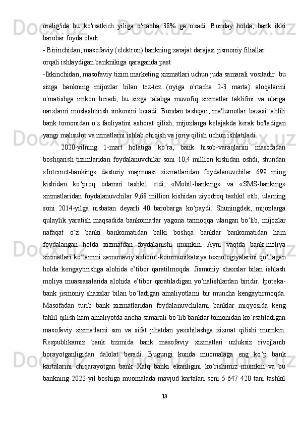 oralig'ida   bu   ko'rsatkich   yiliga   o'rtacha   38%   ga   o'sadi.   Bunday   holda,   bank   ikki
barobar foyda oladi: 
- Birinchidan, masofaviy (elektron) bankning xarajat darajasi jismoniy filiallar 
orqali ishlaydigan banknikiga qaraganda past. 
-Ikkinchidan, masofaviy tizim marketing xizmatlari uchun juda samarali vositadir  bu
sizga   bankning   mijozlar   bilan   tez-tez   (oyiga   o'rtacha   2-3   marta)   aloqalarini
o'rnatishga   imkon   beradi,   bu   sizga   talabga   muvofiq   xizmatlar   taklifini   va   ularga
narxlarni   moslashtirish   imkonini   beradi.   Bundan   tashqari,   ma'lumotlar   bazasi   tahlili
bank tomonidan o'z faoliyatini  ashorat  qilish, mijozlarga kelajakda  kerak  bo'ladigan
yangi mahsulot va izmatlarni ishlab chiqish va joriy qilish uchun ishlatiladi.
2020-yilning   1-mart   holatiga   ko ra,   bank   hisob-varaqlarini   masofadanʻ
boshqarish   tizimlaridan   foydalanuvchilar   soni   10,4   million   kishidan   oshdi,   shundan
«Internet-banking»   dasturiy   majmuasi   xizmatlaridan   foydalanuvchilar   699   ming
kishidan   ko proq   odamni   tashkil   etdi,   «Mobil-banking»   va   «SMS-banking»	
ʻ
xizmatlaridan  foydalanuvchilar  9,68 million kishidan ziyodroq tashkil  etib, ularning
soni   2014-yilga   nisbatan   deyarli   40   barobarga   ko paydi.   Shuningdek,   mijozlarga	
ʻ
qulaylik  yaratish   maqsadida   bankomatlar   yagona  tarmoqqa   ulangan  bo lib,  mijozlar	
ʻ
nafaqat   o z   banki   bankomatidan   balki   boshqa   banklar   bankomatidan   ham	
ʻ
foydalangan   holda   xizmatdan   foydalanishi   mumkin.   Ayni   vaqtda   bank-moliya
xizmatlari ko lamini zamonaviy axborot-kommunikatsiya texnologiyalarini qo llagan	
ʻ ʻ
holda   kengaytirishga   alohida   e’tibor   qaratilmoqda.   Jismoniy   shaxslar   bilan   ishlash
moliya muassasalarida  alohida  e’tibor  qaratiladigan  yo nalishlardan  biridir. Ipoteka-	
ʻ
bank   jismoniy   shaxslar   bilan   bo ladigan   amaliyotlarni   bir   muncha   kengaytirmoqda.	
ʻ
Masofadan   turib   bank   xizmatlaridan   foydalanuvchilarni   banklar   miqyosida   keng
tahlil qilish ham amaliyotda ancha samarali bo lib banklar tomonidan ko rsatiladigan	
ʻ ʻ
masofaviy   xizmatlarni   son   va   sifat   jihatdan   yaxshilashga   xizmat   qilishi   mumkin.
Respublikamiz   bank   tizimida   bank   masofaviy   xizmatlari   uzluksiz   rivojlanib
borayotganligidan   dalolat   beradi.   Bugungi   kunda   muomalaga   eng   ko p   bank	
ʻ
kartalarini   chiqarayotgan   bank   Xalq   banki   ekanligini   ko rishimiz   mumkin   va   bu	
ʻ
bankning 2022-yil  boshiga  muomalada mavjud kartalari  soni  5 647 420 tani  tashkil
13 