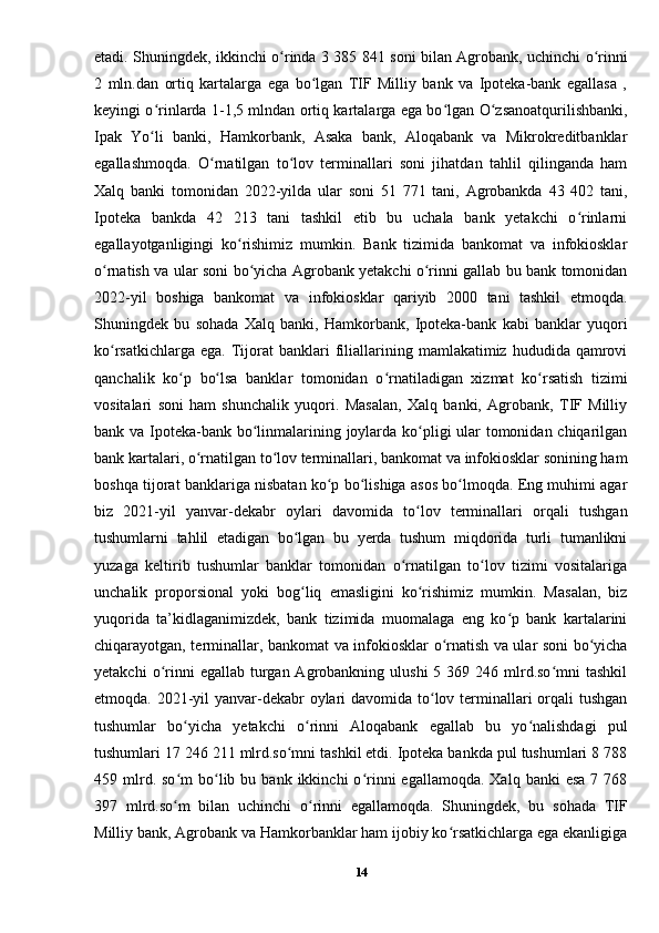 etadi. Shuningdek, ikkinchi o rinda 3 385 841 soni bilan Agrobank, uchinchi o rinniʻ ʻ
2   mln.dan   ortiq   kartalarga   ega   bo lgan   TIF   Milliy   bank   va   Ipoteka-bank   egallasa   ,	
ʻ
keyingi o rinlarda 1-1,5 mlndan ortiq kartalarga ega bo lgan O zsanoatqurilishbanki,	
ʻ ʻ ʻ
Ipak   Yo li   banki,   Hamkorbank,   Asaka   bank,   Aloqabank   va   Mikrokreditbanklar
ʻ
egallashmoqda.   O rnatilgan   to lov   terminallari   soni   jihatdan   tahlil   qilinganda   ham	
ʻ ʻ
Xalq   banki   tomonidan   2022-yilda   ular   soni   51   771   tani,   Agrobankda   43   402   tani,
Ipoteka   bankda   42   213   tani   tashkil   etib   bu   uchala   bank   yetakchi   o rinlarni	
ʻ
egallayotganligingi   ko rishimiz   mumkin.   Bank   tizimida   bankomat   va   infokiosklar	
ʻ
o rnatish va ular soni bo yicha Agrobank yetakchi o rinni gallab bu bank tomonidan	
ʻ ʻ ʻ
2022-yil   boshiga   bankomat   va   infokiosklar   qariyib   2000   tani   tashkil   etmoqda.
Shuningdek   bu   sohada   Xalq   banki,   Hamkorbank,   Ipoteka-bank   kabi   banklar   yuqori
ko rsatkichlarga  ega.   Tijorat   banklari   filiallarining  mamlakatimiz   hududida   qamrovi
ʻ
qanchalik   ko p   bo lsa   banklar   tomonidan   o rnatiladigan   xizmat   ko rsatish   tizimi	
ʻ ʻ ʻ ʻ
vositalari   soni   ham   shunchalik   yuqori.   Masalan,   Xalq   banki,   Agrobank,   TIF   Milliy
bank va Ipoteka-bank bo linmalarining joylarda ko pligi ular  tomonidan chiqarilgan	
ʻ ʻ
bank kartalari, o rnatilgan to lov terminallari, bankomat va infokiosklar sonining ham	
ʻ ʻ
boshqa tijorat banklariga nisbatan ko p bo lishiga asos bo lmoqda. Eng muhimi agar	
ʻ ʻ ʻ
biz   2021-yil   yanvar-dekabr   oylari   davomida   to lov   terminallari   orqali   tushgan	
ʻ
tushumlarni   tahlil   etadigan   bo lgan   bu   yerda   tushum   miqdorida   turli   tumanlikni	
ʻ
yuzaga   keltirib   tushumlar   banklar   tomonidan   o rnatilgan   to lov   tizimi   vositalariga	
ʻ ʻ
unchalik   proporsional   yoki   bog liq   emasligini   ko rishimiz   mumkin.   Masalan,   biz	
ʻ ʻ
yuqorida   ta’kidlaganimizdek,   bank   tizimida   muomalaga   eng   ko p   bank   kartalarini	
ʻ
chiqarayotgan, terminallar, bankomat va infokiosklar o rnatish va ular soni bo yicha	
ʻ ʻ
yetakchi   o rinni  egallab  turgan  Agrobankning ulushi  5  369 246  mlrd.so mni   tashkil	
ʻ ʻ
etmoqda. 2021-yil yanvar-dekabr oylari davomida to lov terminallari  orqali  tushgan	
ʻ
tushumlar   bo yicha   yetakchi   o rinni   Aloqabank   egallab   bu   yo nalishdagi   pul	
ʻ ʻ ʻ
tushumlari 17 246 211 mlrd.so mni tashkil etdi. Ipoteka bankda pul tushumlari 8 788	
ʻ
459  mlrd.  so m  bo lib  bu  bank  ikkinchi   o rinni   egallamoqda.  Xalq  banki  esa  7  768	
ʻ ʻ ʻ
397   mlrd.so m   bilan   uchinchi   o rinni   egallamoqda.   Shuningdek,   bu   sohada   TIF
ʻ ʻ
Milliy bank, Agrobank va Hamkorbanklar ham ijobiy ko rsatkichlarga ega ekanligiga	
ʻ
14