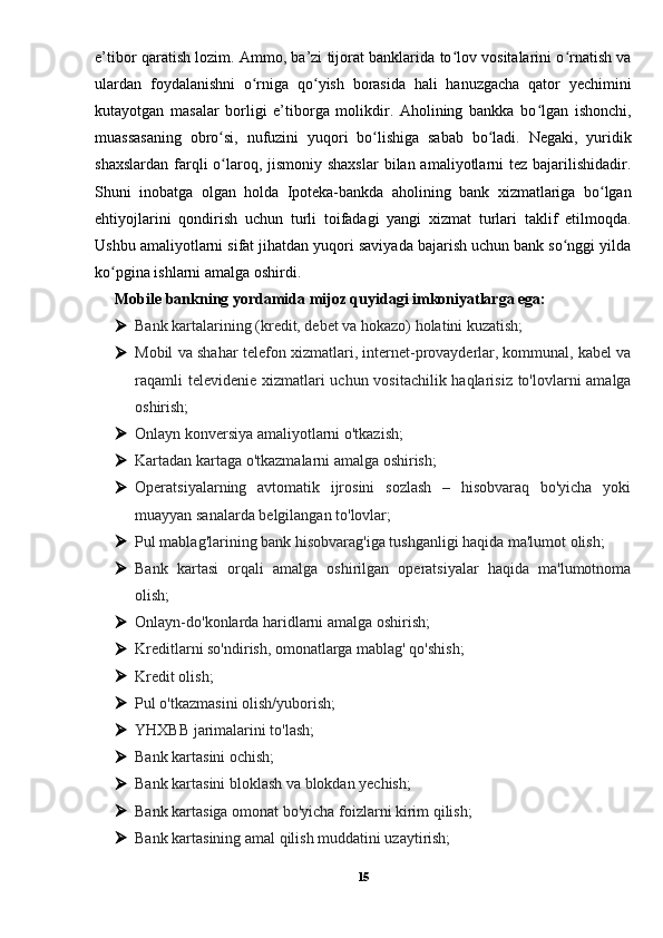 e’tibor qaratish lozim. Ammo, ba’zi tijorat banklarida to lov vositalarini o rnatish vaʻ ʻ
ulardan   foydalanishni   o rniga   qo yish   borasida   hali   hanuzgacha   qator   yechimini	
ʻ ʻ
kutayotgan   masalar   borligi   e’tiborga   molikdir.   Aholining   bankka   bo lgan   ishonchi,	
ʻ
muassasaning   obro si,   nufuzini   yuqori   bo lishiga   sabab   bo ladi.   Negaki,   yuridik	
ʻ ʻ ʻ
shaxslardan  farqli  o laroq, jismoniy shaxslar  bilan amaliyotlarni  tez bajarilishidadir.
ʻ
Shuni   inobatga   olgan   holda   Ipoteka-bankda   aholining   bank   xizmatlariga   bo lgan	
ʻ
ehtiyojlarini   qondirish   uchun   turli   toifadagi   yangi   xizmat   turlari   taklif   etilmoqda.
Ushbu amaliyotlarni sifat jihatdan yuqori saviyada bajarish uchun bank so nggi yilda	
ʻ
ko pgina ishlarni amalga oshirdi.	
ʻ
Mobile bankning yordamida mijoz quyidagi imkoniyatlarga ega:
 Bank kartalarining (kredit, debet va hokazo) holatini kuzatish;
 Mobil va shahar telefon xizmatlari, internet-provayderlar, kommunal, kabel va
raqamli  televidenie xizmatlari  uchun vositachilik haqlarisiz to'lovlarni  amalga
oshirish;
 Onlayn konversiya amaliyotlarni o'tkazish;
 Kartadan kartaga o'tkazmalarni amalga oshirish;
 Operatsiyalarning   avtomatik   ijrosini   sozlash   –   hisobvaraq   bo'yicha   yoki
muayyan sanalarda belgilangan to'lovlar;
 Pul mablag'larining bank hisobvarag'iga tushganligi haqida ma'lumot olish;
 Bank   kartasi   orqali   amalga   oshirilgan   operatsiyalar   haqida   ma'lumotnoma
olish;
 Onlayn-do'konlarda haridlarni amalga oshirish;
 Kreditlarni so'ndirish, omonatlarga mablag' qo'shish;
 Kredit olish;
 Pul o'tkazmasini olish/yuborish;
 YHXBB jarimalarini to'lash;
 Bank kartasini ochish;
 Bank kartasini bloklash va blokdan yechish;
 Bank kartasiga omonat bo'yicha foizlarni kirim qilish;
 Bank kartasining amal qilish muddatini uzaytirish;
15 
