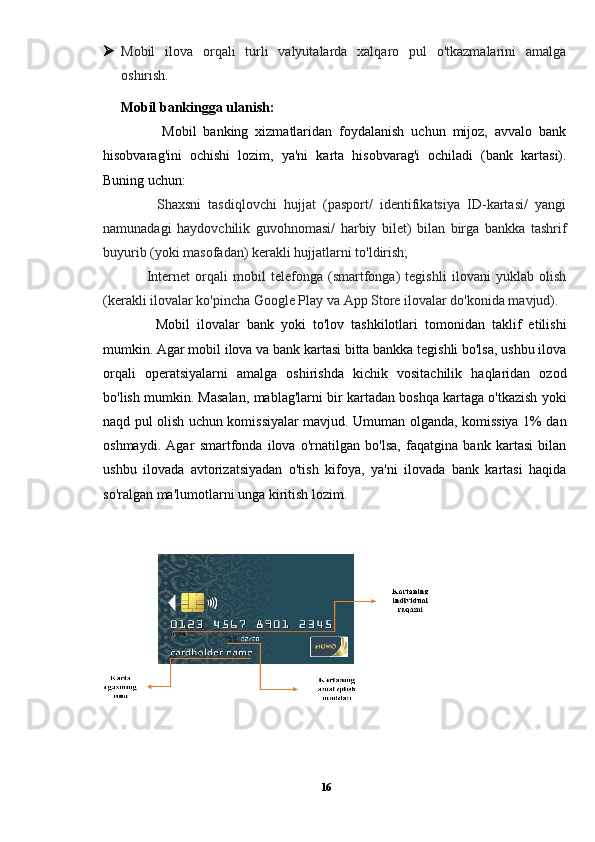  Mobil   ilova   orqali   turli   valyutalarda   xalqaro   pul   o'tkazmalarini   amalga
oshirish.
Mobil bankingga ulanish:
            Mobil   banking   xizmatlaridan   foydalanish   uchun   mijoz,   avvalo   bank
hisobvarag'ini   ochishi   lozim,   ya'ni   karta   hisobvarag'i   ochiladi   (bank   kartasi).
Buning uchun:
          Shaxsni   tasdiqlovchi   hujjat   (pasport/   identifikatsiya   ID-kartasi/   yangi
namunadagi   haydovchilik   guvohnomasi/   harbiy   bilet)   bilan   birga   bankka   tashrif
buyurib (yoki masofadan) kerakli hujjatlarni to'ldirish;
          Internet   orqali   mobil   telefonga   (smartfonga)   tegishli   ilovani   yuklab   olish
(kerakli ilovalar ko'pincha Google Play va App Store ilovalar do'konida mavjud).
          Mobil   ilovalar   bank   yoki   to'lov   tashkilotlari   tomonidan   taklif   etilishi
mumkin. Agar mobil ilova va bank kartasi bitta bankka tegishli bo'lsa, ushbu ilova
orqali   operatsiyalarni   amalga   oshirishda   kichik   vositachilik   haqlaridan   ozod
bo'lish mumkin. Masalan, mablag'larni bir kartadan boshqa kartaga o'tkazish yoki
naqd pul olish uchun komissiyalar mavjud. Umuman olganda, komissiya 1% dan
oshmaydi.   Agar   smartfonda   ilova   o'rnatilgan   bo'lsa,   faqatgina   bank   kartasi   bilan
ushbu   ilovada   avtorizatsiyadan   o'tish   kifoya,   ya'ni   ilovada   bank   kartasi   haqida
so'ralgan ma'lumotlarni unga kiritish lozim.
16 