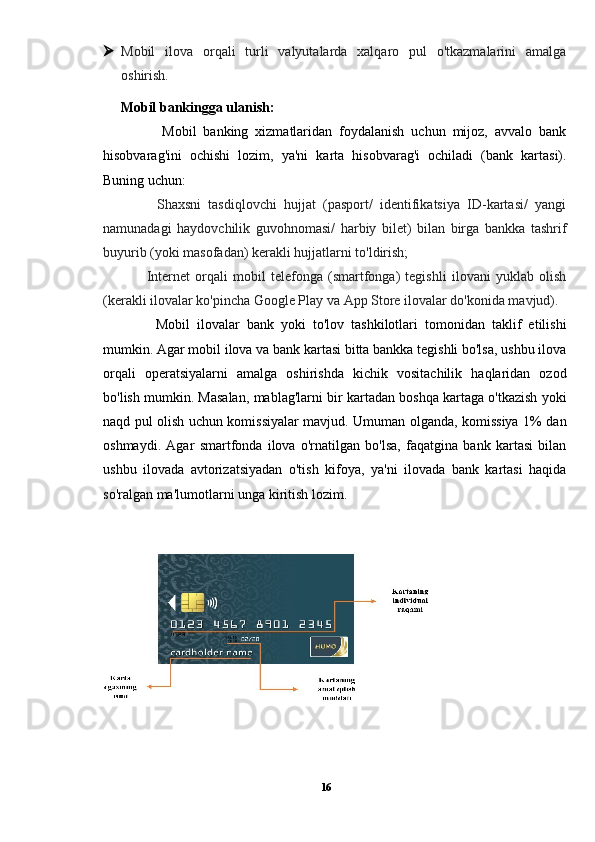  Mobil   ilova   orqali   turli   valyutalarda   xalqaro   pul   o'tkazmalarini   amalga
oshirish.
Mobil bankingga ulanish:
            Mobil   banking   xizmatlaridan   foydalanish   uchun   mijoz,   avvalo   bank
hisobvarag'ini   ochishi   lozim,   ya'ni   karta   hisobvarag'i   ochiladi   (bank   kartasi).
Buning uchun:
          Shaxsni   tasdiqlovchi   hujjat   (pasport/   identifikatsiya   ID-kartasi/   yangi
namunadagi   haydovchilik   guvohnomasi/   harbiy   bilet)   bilan   birga   bankka   tashrif
buyurib (yoki masofadan) kerakli hujjatlarni to'ldirish;
          Internet   orqali   mobil   telefonga   (smartfonga)   tegishli   ilovani   yuklab   olish
(kerakli ilovalar ko'pincha Google Play va App Store ilovalar do'konida mavjud).
          Mobil   ilovalar   bank   yoki   to'lov   tashkilotlari   tomonidan   taklif   etilishi
mumkin. Agar mobil ilova va bank kartasi bitta bankka tegishli bo'lsa, ushbu ilova
orqali   operatsiyalarni   amalga   oshirishda   kichik   vositachilik   haqlaridan   ozod
bo'lish mumkin. Masalan, mablag'larni bir kartadan boshqa kartaga o'tkazish yoki
naqd pul olish uchun komissiyalar mavjud. Umuman olganda, komissiya 1% dan
oshmaydi.   Agar   smartfonda   ilova   o'rnatilgan   bo'lsa,   faqatgina   bank   kartasi   bilan
ushbu   ilovada   avtorizatsiyadan   o'tish   kifoya,   ya'ni   ilovada   bank   kartasi   haqida
so'ralgan ma'lumotlarni unga kiritish lozim.
16